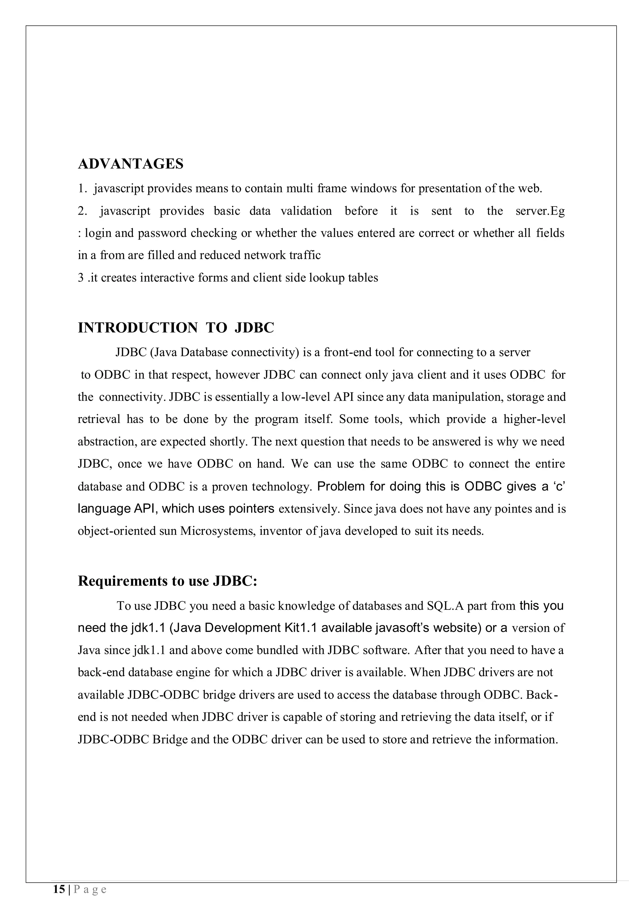 15 | P a g e
ADVANTAGES
1. javascript provides means to contain multi frame windows for presentation of the web.
2. javascript provides basic data validation before it is sent to the server.Eg
: login and password checking or whether the values entered are correct or whether all fields
in a from are filled and reduced network traffic
3 .it creates interactive forms and client side lookup tables
INTRODUCTION TO JDBC
JDBC (Java Database connectivity) is a front-end tool for connecting to a server
to ODBC in that respect, however JDBC can connect only java client and it uses ODBC for
the connectivity. JDBC is essentially a low-level API since any data manipulation, storage and
retrieval has to be done by the program itself. Some tools, which provide a higher-level
abstraction, are expected shortly. The next question that needs to be answered is why we need
JDBC, once we have ODBC on hand. We can use the same ODBC to connect the entire
database and ODBC is a proven technology. Problem for doing this is ODBC gives a ‘c’
language API, which uses pointers extensively. Since java does not have any pointes and is
object-oriented sun Microsystems, inventor of java developed to suit its needs.
Requirements to use JDBC:
To use JDBC you need a basic knowledge of databases and SQL.A part from this you
need the jdk1.1 (Java Development Kit1.1 available javasoft’s website) or a version of
Java since jdk1.1 and above come bundled with JDBC software. After that you need to have a
back-end database engine for which a JDBC driver is available. When JDBC drivers are not
available JDBC-ODBC bridge drivers are used to access the database through ODBC. Back-
end is not needed when JDBC driver is capable of storing and retrieving the data itself, or if
JDBC-ODBC Bridge and the ODBC driver can be used to store and retrieve the information.
 