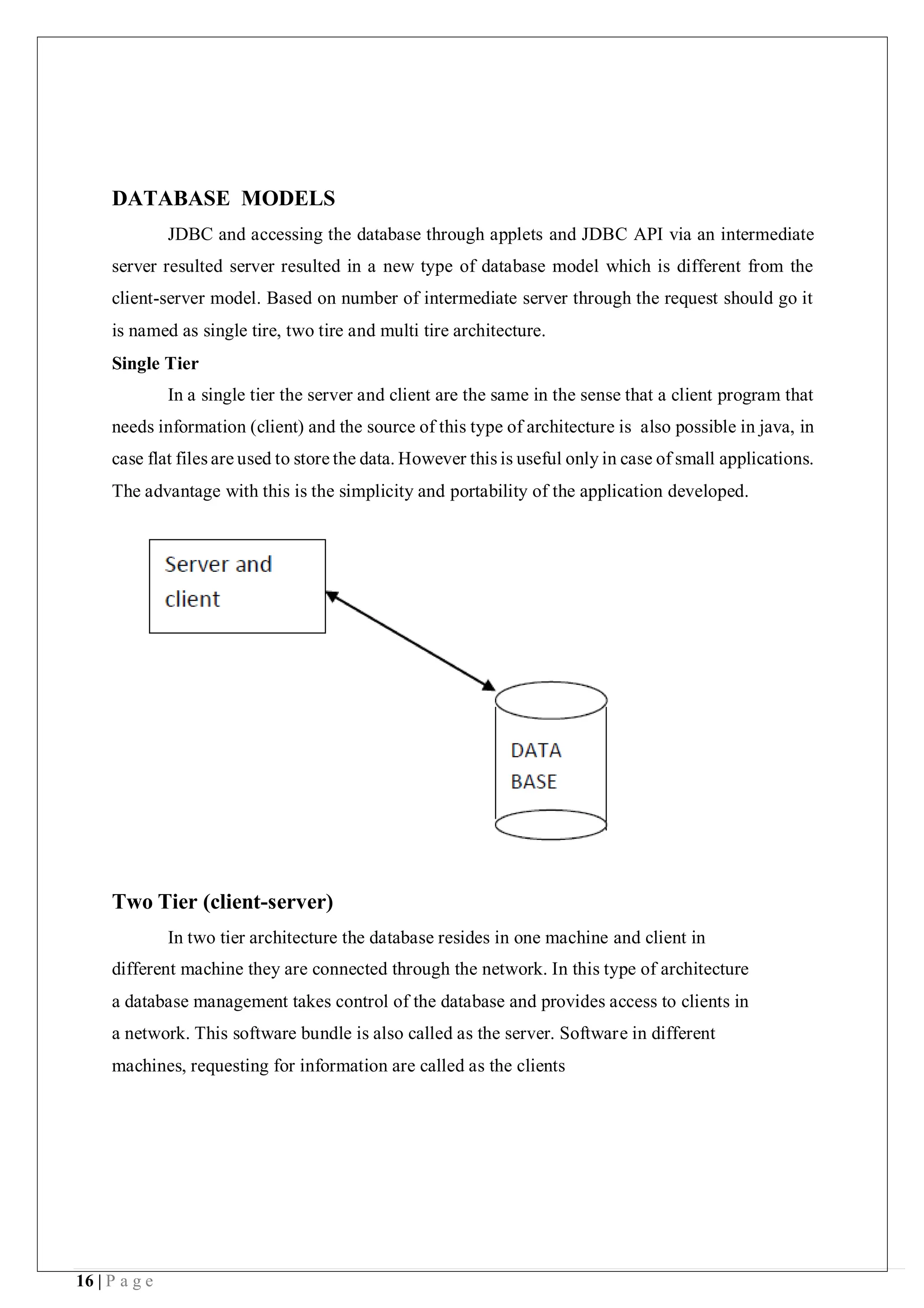16 | P a g e
DATABASE MODELS
JDBC and accessing the database through applets and JDBC API via an intermediate
server resulted server resulted in a new type of database model which is different from the
client-server model. Based on number of intermediate server through the request should go it
is named as single tire, two tire and multi tire architecture.
Single Tier
In a single tier the server and client are the same in the sense that a client program that
needs information (client) and the source of this type of architecture is also possible in java, in
case flat files are used to store the data. However this is useful only in case of small applications.
The advantage with this is the simplicity and portability of the application developed.
Two Tier (client-server)
In two tier architecture the database resides in one machine and client in
different machine they are connected through the network. In this type of architecture
a database management takes control of the database and provides access to clients in
a network. This software bundle is also called as the server. Software in different
machines, requesting for information are called as the clients
 