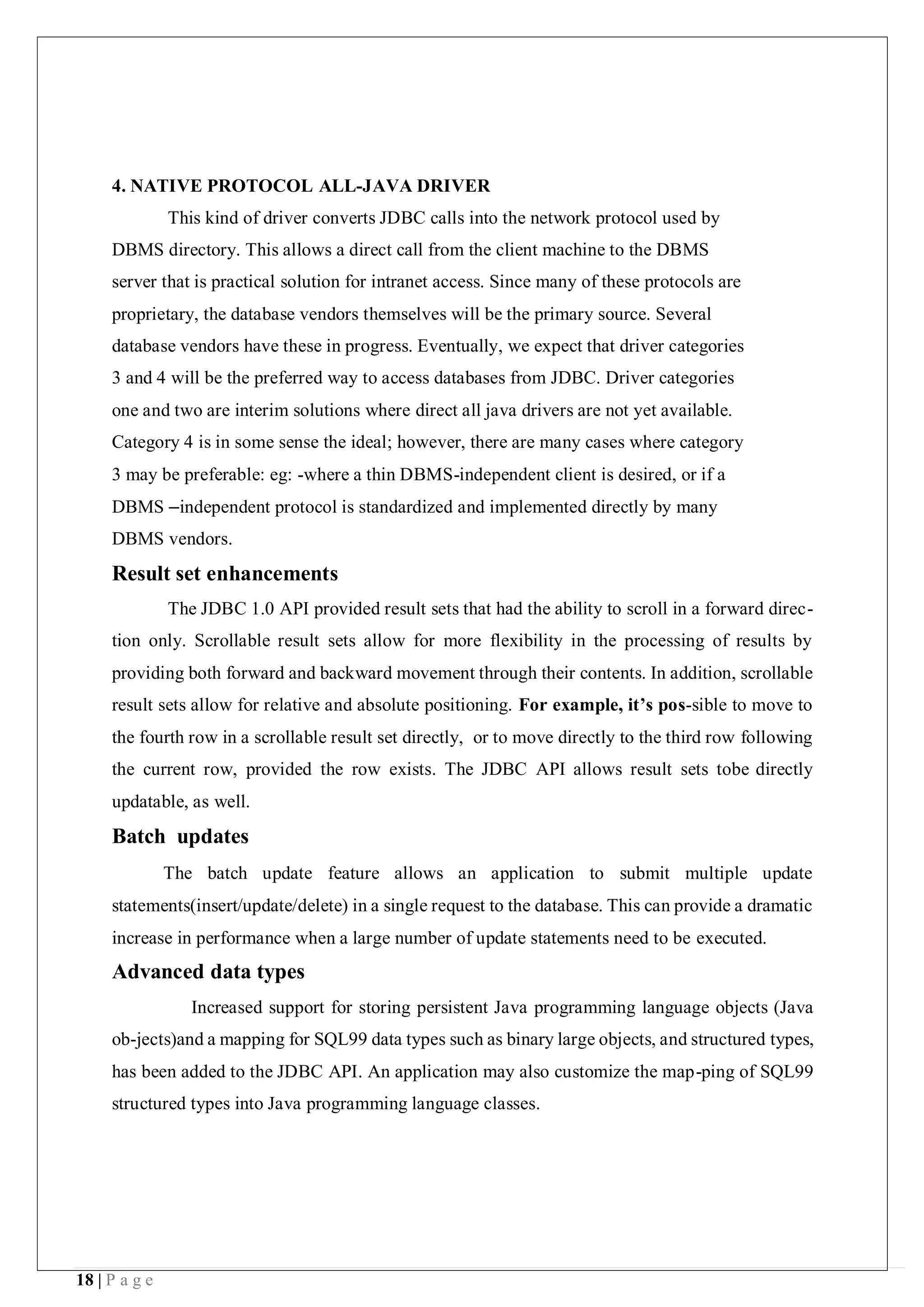 18 | P a g e
4. NATIVE PROTOCOL ALL-JAVA DRIVER
This kind of driver converts JDBC calls into the network protocol used by
DBMS directory. This allows a direct call from the client machine to the DBMS
server that is practical solution for intranet access. Since many of these protocols are
proprietary, the database vendors themselves will be the primary source. Several
database vendors have these in progress. Eventually, we expect that driver categories
3 and 4 will be the preferred way to access databases from JDBC. Driver categories
one and two are interim solutions where direct all java drivers are not yet available.
Category 4 is in some sense the ideal; however, there are many cases where category
3 may be preferable: eg: -where a thin DBMS-independent client is desired, or if a
DBMS –independent protocol is standardized and implemented directly by many
DBMS vendors.
Result set enhancements
The JDBC 1.0 API provided result sets that had the ability to scroll in a forward direc-
tion only. Scrollable result sets allow for more flexibility in the processing of results by
providing both forward and backward movement through their contents. In addition, scrollable
result sets allow for relative and absolute positioning. For example, it’s pos-sible to move to
the fourth row in a scrollable result set directly, or to move directly to the third row following
the current row, provided the row exists. The JDBC API allows result sets tobe directly
updatable, as well.
Batch updates
The batch update feature allows an application to submit multiple update
statements(insert/update/delete) in a single request to the database. This can provide a dramatic
increase in performance when a large number of update statements need to be executed.
Advanced data types
Increased support for storing persistent Java programming language objects (Java
ob-jects)and a mapping for SQL99 data types such as binary large objects, and structured types,
has been added to the JDBC API. An application may also customize the map-ping of SQL99
structured types into Java programming language classes.
 