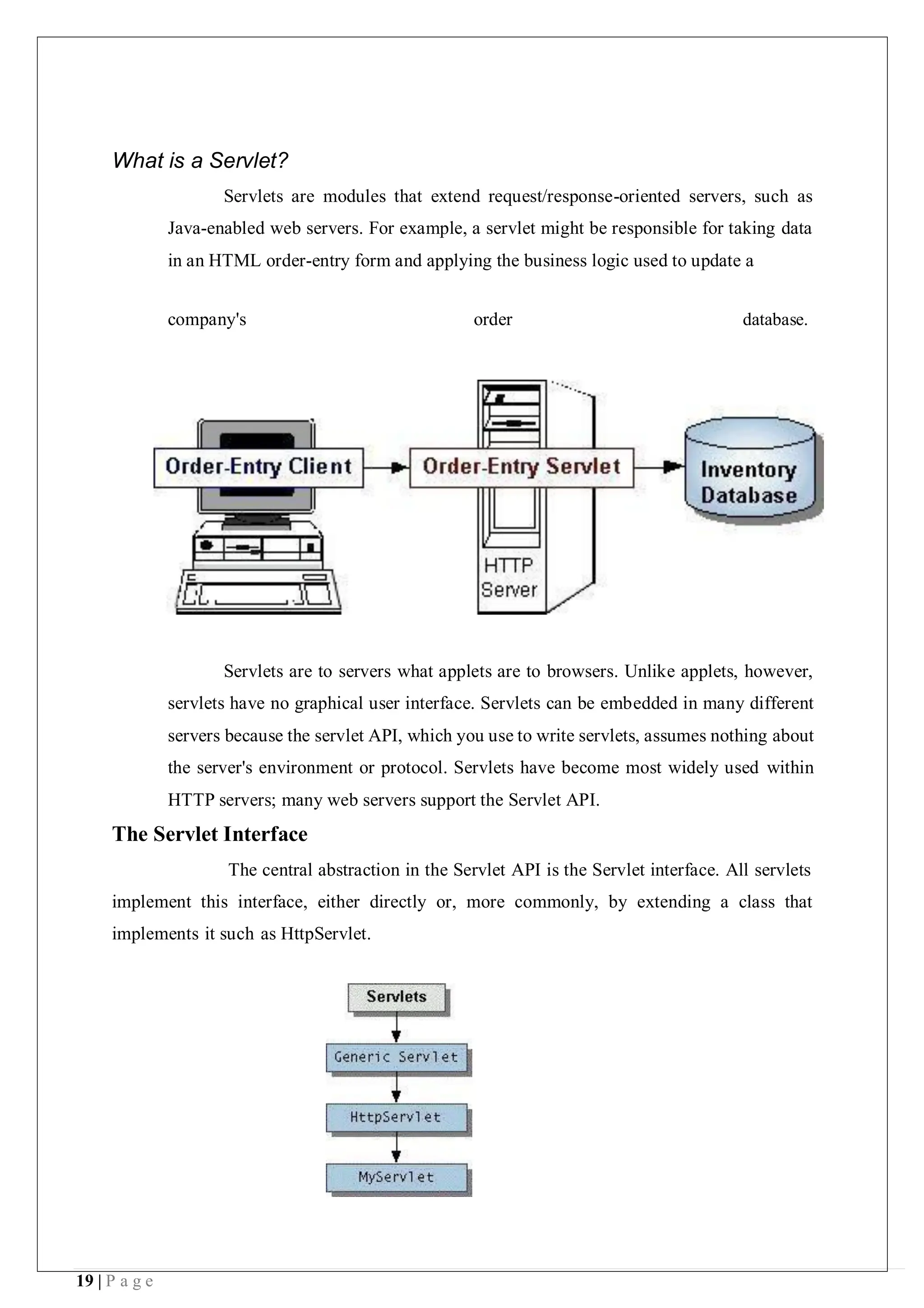 19 | P a g e
What is a Servlet?
Servlets are modules that extend request/response-oriented servers, such as
Java-enabled web servers. For example, a servlet might be responsible for taking data
in an HTML order-entry form and applying the business logic used to update a
company's order database.
Servlets are to servers what applets are to browsers. Unlike applets, however,
servlets have no graphical user interface. Servlets can be embedded in many different
servers because the servlet API, which you use to write servlets, assumes nothing about
the server's environment or protocol. Servlets have become most widely used within
HTTP servers; many web servers support the Servlet API.
The Servlet Interface
The central abstraction in the Servlet API is the Servlet interface. All servlets
implement this interface, either directly or, more commonly, by extending a class that
implements it such as HttpServlet.
 