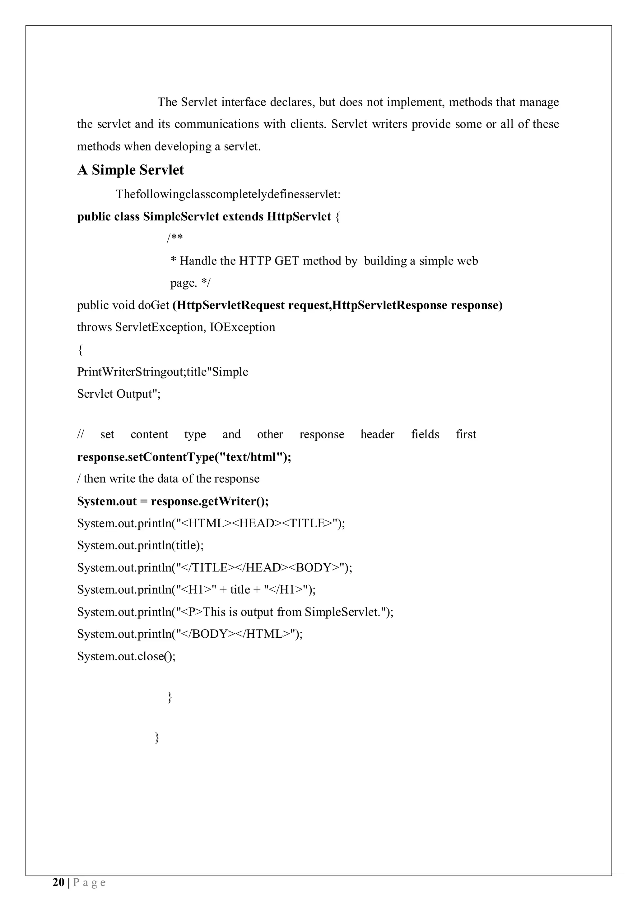 20 | P a g e
The Servlet interface declares, but does not implement, methods that manage
the servlet and its communications with clients. Servlet writers provide some or all of these
methods when developing a servlet.
A Simple Servlet
Thefollowingclasscompletelydefinesservlet:
public class SimpleServlet extends HttpServlet {
/**
* Handle the HTTP GET method by building a simple web
page. */
public void doGet (HttpServletRequest request,HttpServletResponse response)
throws ServletException, IOException
{
PrintWriterStringout;title"Simple
Servlet Output";
// set content type and other response header fields first
response.setContentType("text/html");
/ then write the data of the response
System.out = response.getWriter();
System.out.println("<HTML><HEAD><TITLE>");
System.out.println(title);
System.out.println("</TITLE></HEAD><BODY>");
System.out.println("<H1>" + title + "</H1>");
System.out.println("<P>This is output from SimpleServlet.");
System.out.println("</BODY></HTML>");
System.out.close();
}
}
 