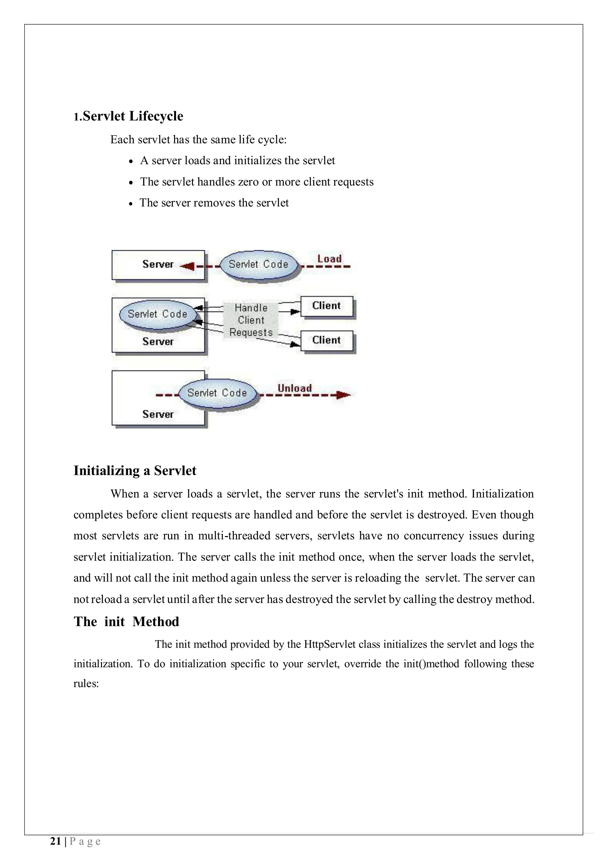 21 | P a g e
1.Servlet Lifecycle
Each servlet has the same life cycle:
 A server loads and initializes the servlet
 The servlet handles zero or more client requests
 The server removes the servlet
Initializing a Servlet
When a server loads a servlet, the server runs the servlet's init method. Initialization
completes before client requests are handled and before the servlet is destroyed. Even though
most servlets are run in multi-threaded servers, servlets have no concurrency issues during
servlet initialization. The server calls the init method once, when the server loads the servlet,
and will not call the init method again unless the server is reloading the servlet. The server can
not reload a servlet until after the server has destroyed the servlet by calling the destroy method.
The init Method
The init method provided by the HttpServlet class initializes the servlet and logs the
initialization. To do initialization specific to your servlet, override the init()method following these
rules:
 