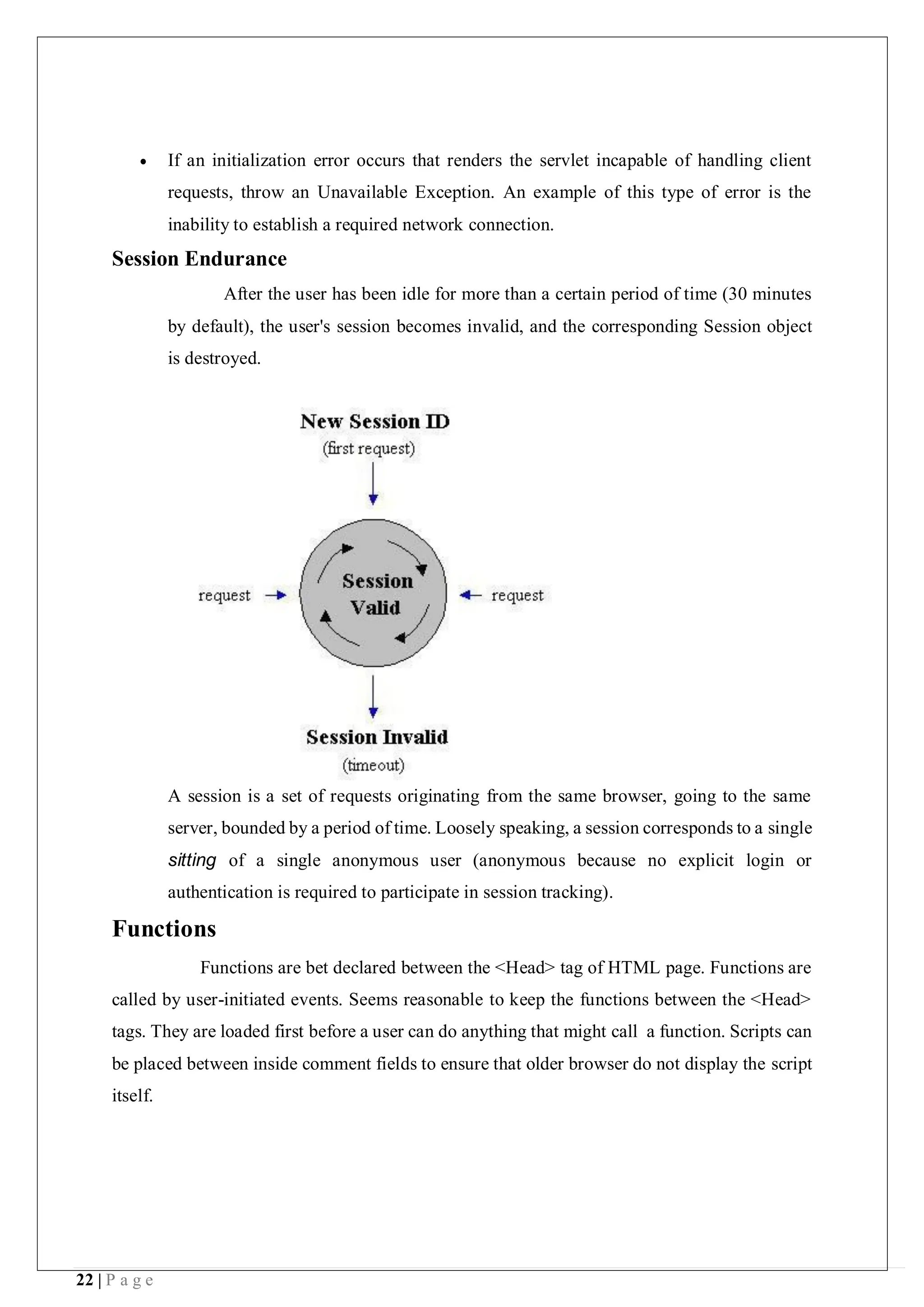 22 | P a g e
 If an initialization error occurs that renders the servlet incapable of handling client
requests, throw an Unavailable Exception. An example of this type of error is the
inability to establish a required network connection.
Session Endurance
After the user has been idle for more than a certain period of time (30 minutes
by default), the user's session becomes invalid, and the corresponding Session object
is destroyed.
A session is a set of requests originating from the same browser, going to the same
server, bounded by a period of time. Loosely speaking, a session corresponds to a single
sitting of a single anonymous user (anonymous because no explicit login or
authentication is required to participate in session tracking).
Functions
Functions are bet declared between the <Head> tag of HTML page. Functions are
called by user-initiated events. Seems reasonable to keep the functions between the <Head>
tags. They are loaded first before a user can do anything that might call a function. Scripts can
be placed between inside comment fields to ensure that older browser do not display the script
itself.
 