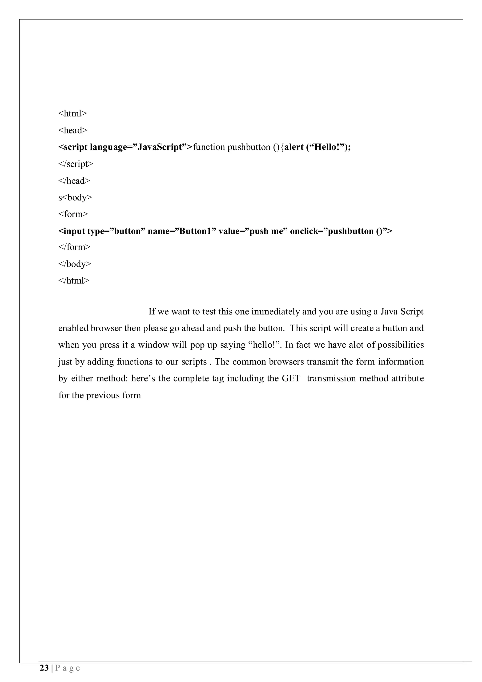 23 | P a g e
<html>
<head>
<script language=”JavaScript”>function pushbutton (){alert (“Hello!”);
</script>
</head>
s<body>
<form>
<input type=”button” name=”Button1” value=”push me” onclick=”pushbutton ()”>
</form>
</body>
</html>
If we want to test this one immediately and you are using a Java Script
enabled browser then please go ahead and push the button. This script will create a button and
when you press it a window will pop up saying “hello!”. In fact we have alot of possibilities
just by adding functions to our scripts . The common browsers transmit the form information
by either method: here’s the complete tag including the GET transmission method attribute
for the previous form
 