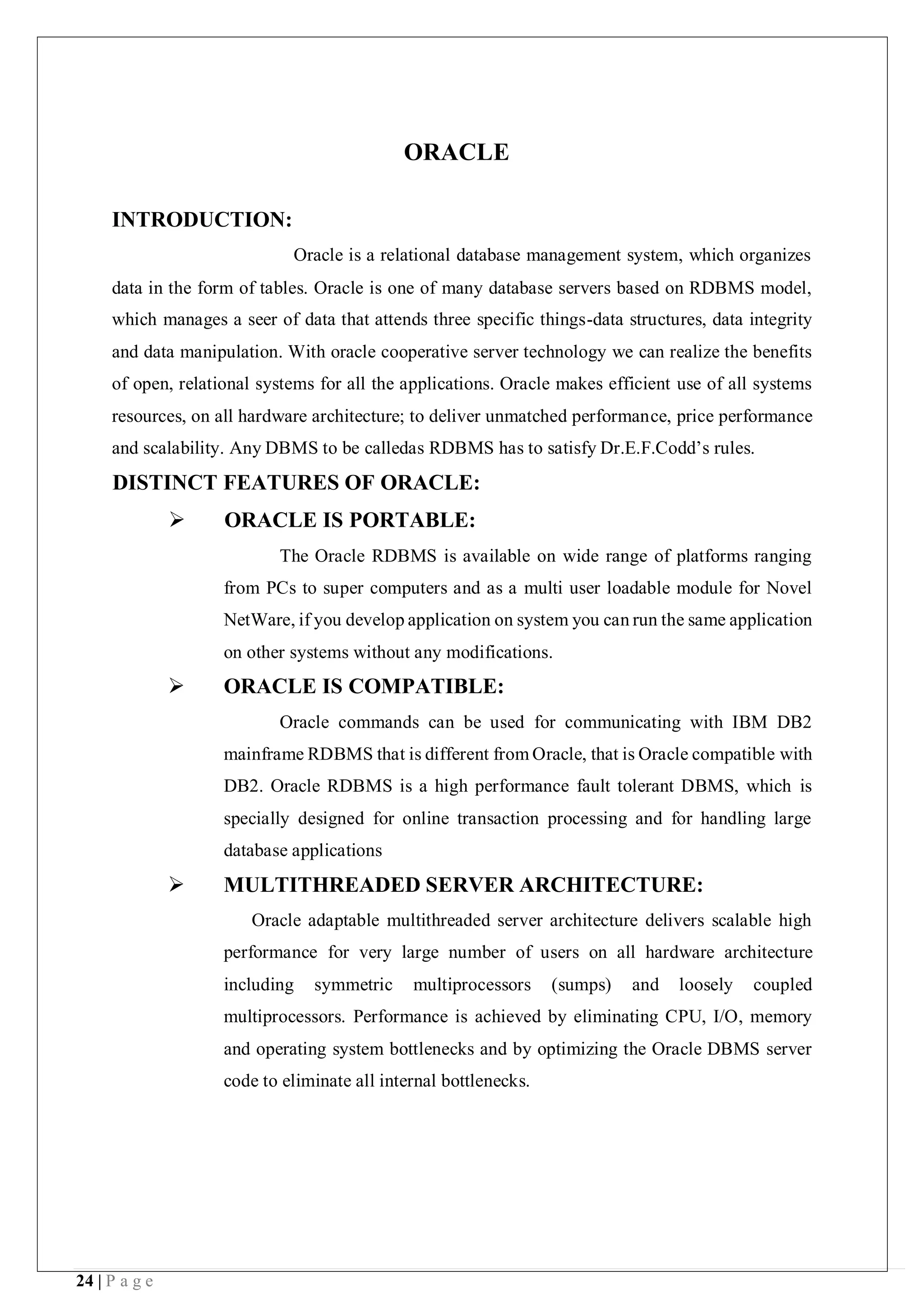 24 | P a g e
ORACLE
INTRODUCTION:
Oracle is a relational database management system, which organizes
data in the form of tables. Oracle is one of many database servers based on RDBMS model,
which manages a seer of data that attends three specific things-data structures, data integrity
and data manipulation. With oracle cooperative server technology we can realize the benefits
of open, relational systems for all the applications. Oracle makes efficient use of all systems
resources, on all hardware architecture; to deliver unmatched performance, price performance
and scalability. Any DBMS to be calledas RDBMS has to satisfy Dr.E.F.Codd’s rules.
DISTINCT FEATURES OF ORACLE:
 ORACLE IS PORTABLE:
The Oracle RDBMS is available on wide range of platforms ranging
from PCs to super computers and as a multi user loadable module for Novel
NetWare, if you develop application on system you can run the same application
on other systems without any modifications.
 ORACLE IS COMPATIBLE:
Oracle commands can be used for communicating with IBM DB2
mainframe RDBMS that is different from Oracle, that is Oracle compatible with
DB2. Oracle RDBMS is a high performance fault tolerant DBMS, which is
specially designed for online transaction processing and for handling large
database applications
 MULTITHREADED SERVER ARCHITECTURE:
Oracle adaptable multithreaded server architecture delivers scalable high
performance for very large number of users on all hardware architecture
including symmetric multiprocessors (sumps) and loosely coupled
multiprocessors. Performance is achieved by eliminating CPU, I/O, memory
and operating system bottlenecks and by optimizing the Oracle DBMS server
code to eliminate all internal bottlenecks.
 