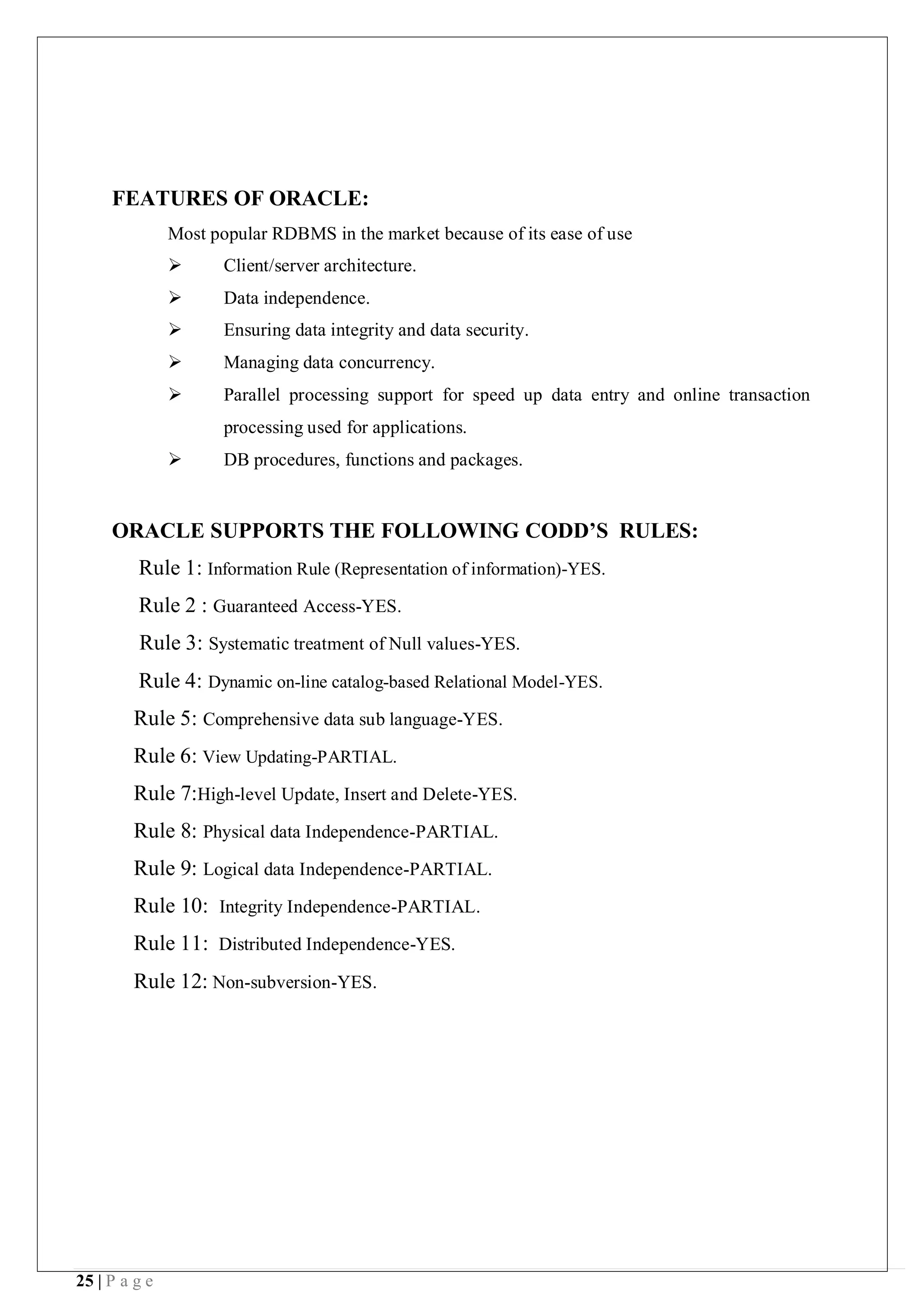 25 | P a g e
FEATURES OF ORACLE:
Most popular RDBMS in the market because of its ease of use
 Client/server architecture.
 Data independence.
 Ensuring data integrity and data security.
 Managing data concurrency.
 Parallel processing support for speed up data entry and online transaction
processing used for applications.
 DB procedures, functions and packages.
ORACLE SUPPORTS THE FOLLOWING CODD’S RULES:
Rule 1: Information Rule (Representation of information)-YES.
Rule 2 : Guaranteed Access-YES.
Rule 3: Systematic treatment of Null values-YES.
Rule 4: Dynamic on-line catalog-based Relational Model-YES.
Rule 5: Comprehensive data sub language-YES.
Rule 6: View Updating-PARTIAL.
Rule 7:High-level Update, Insert and Delete-YES.
Rule 8: Physical data Independence-PARTIAL.
Rule 9: Logical data Independence-PARTIAL.
Rule 10: Integrity Independence-PARTIAL.
Rule 11: Distributed Independence-YES.
Rule 12: Non-subversion-YES.
 