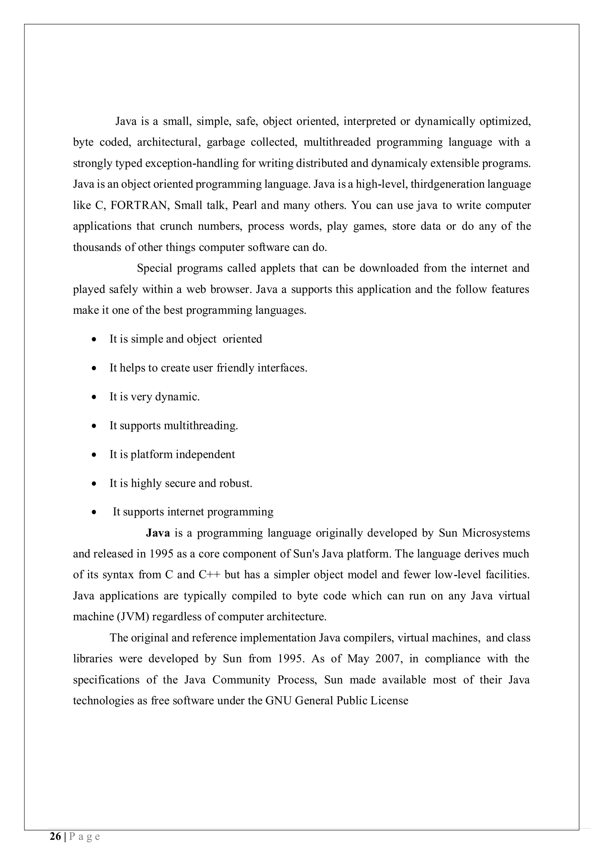 26 | P a g e
Java is a small, simple, safe, object oriented, interpreted or dynamically optimized,
byte coded, architectural, garbage collected, multithreaded programming language with a
strongly typed exception-handling for writing distributed and dynamicaly extensible programs.
Java is an object oriented programming language. Java is a high-level, thirdgeneration language
like C, FORTRAN, Small talk, Pearl and many others. You can use java to write computer
applications that crunch numbers, process words, play games, store data or do any of the
thousands of other things computer software can do.
Special programs called applets that can be downloaded from the internet and
played safely within a web browser. Java a supports this application and the follow features
make it one of the best programming languages.
 It is simple and object oriented
 It helps to create user friendly interfaces.
 It is very dynamic.
 It supports multithreading.
 It is platform independent
 It is highly secure and robust.
 It supports internet programming
Java is a programming language originally developed by Sun Microsystems
and released in 1995 as a core component of Sun's Java platform. The language derives much
of its syntax from C and C++ but has a simpler object model and fewer low-level facilities.
Java applications are typically compiled to byte code which can run on any Java virtual
machine (JVM) regardless of computer architecture.
The original and reference implementation Java compilers, virtual machines, and class
libraries were developed by Sun from 1995. As of May 2007, in compliance with the
specifications of the Java Community Process, Sun made available most of their Java
technologies as free software under the GNU General Public License
 