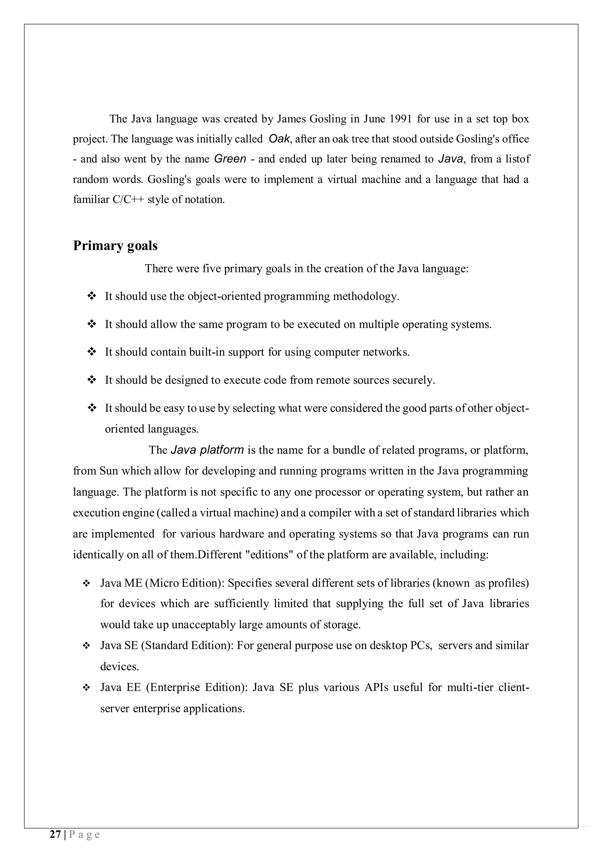 27 | P a g e
The Java language was created by James Gosling in June 1991 for use in a set top box
project. The language was initially called Oak, after an oak tree that stood outside Gosling's office
- and also went by the name Green - and ended up later being renamed to Java, from a listof
random words. Gosling's goals were to implement a virtual machine and a language that had a
familiar C/C++ style of notation.
Primary goals
There were five primary goals in the creation of the Java language:
 It should use the object-oriented programming methodology.
 It should allow the same program to be executed on multiple operating systems.
 It should contain built-in support for using computer networks.
 It should be designed to execute code from remote sources securely.
 It should be easy to use by selecting what were considered the good parts of other object-
oriented languages.
The Java platform is the name for a bundle of related programs, or platform,
from Sun which allow for developing and running programs written in the Java programming
language. The platform is not specific to any one processor or operating system, but rather an
execution engine (called a virtual machine) and a compiler with a set of standard libraries which
are implemented for various hardware and operating systems so that Java programs can run
identically on all of them.Different "editions" of the platform are available, including:
 Java ME (Micro Edition): Specifies several different sets of libraries (known as profiles)
for devices which are sufficiently limited that supplying the full set of Java libraries
would take up unacceptably large amounts of storage.
 Java SE (Standard Edition): For general purpose use on desktop PCs, servers and similar
devices.
 Java EE (Enterprise Edition): Java SE plus various APIs useful for multi-tier client-
server enterprise applications.
 