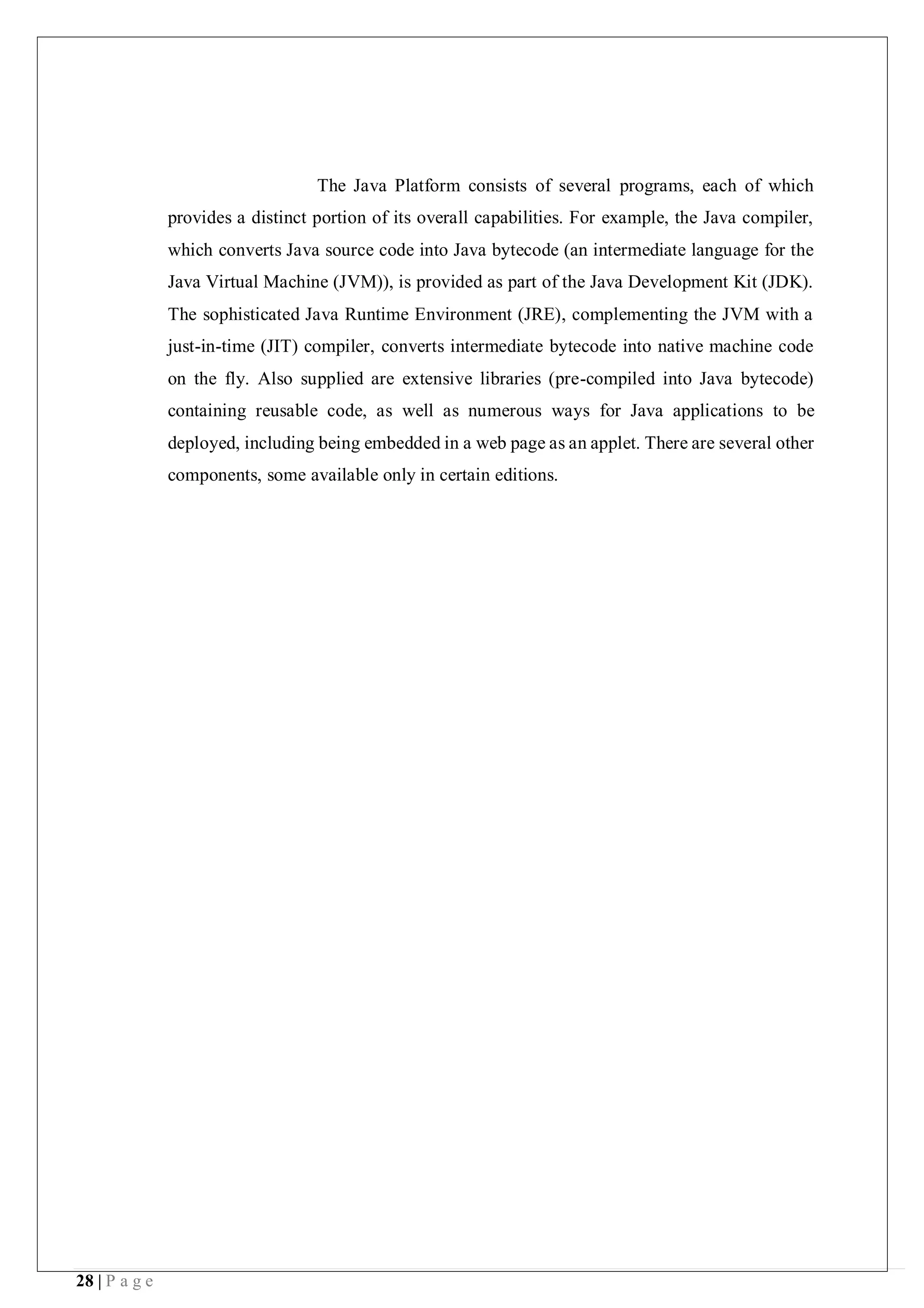 28 | P a g e
The Java Platform consists of several programs, each of which
provides a distinct portion of its overall capabilities. For example, the Java compiler,
which converts Java source code into Java bytecode (an intermediate language for the
Java Virtual Machine (JVM)), is provided as part of the Java Development Kit (JDK).
The sophisticated Java Runtime Environment (JRE), complementing the JVM with a
just-in-time (JIT) compiler, converts intermediate bytecode into native machine code
on the fly. Also supplied are extensive libraries (pre-compiled into Java bytecode)
containing reusable code, as well as numerous ways for Java applications to be
deployed, including being embedded in a web page as an applet. There are several other
components, some available only in certain editions.
 