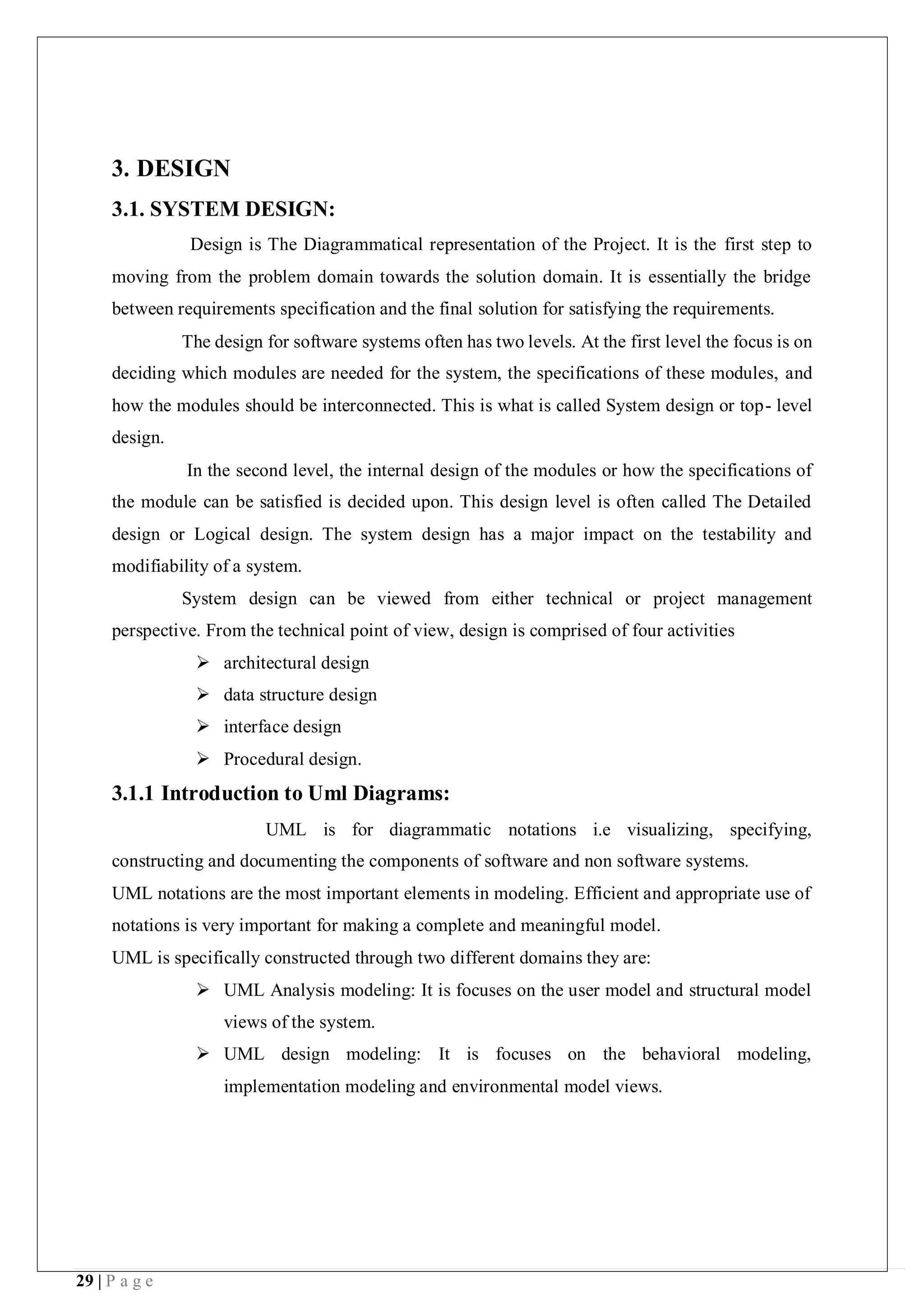 29 | P a g e
3. DESIGN
3.1. SYSTEM DESIGN:
Design is The Diagrammatical representation of the Project. It is the first step to
moving from the problem domain towards the solution domain. It is essentially the bridge
between requirements specification and the final solution for satisfying the requirements.
The design for software systems often has two levels. At the first level the focus is on
deciding which modules are needed for the system, the specifications of these modules, and
how the modules should be interconnected. This is what is called System design or top- level
design.
In the second level, the internal design of the modules or how the specifications of
the module can be satisfied is decided upon. This design level is often called The Detailed
design or Logical design. The system design has a major impact on the testability and
modifiability of a system.
System design can be viewed from either technical or project management
perspective. From the technical point of view, design is comprised of four activities
 architectural design
 data structure design
 interface design
 Procedural design.
3.1.1 Introduction to Uml Diagrams:
UML is for diagrammatic notations i.e visualizing, specifying,
constructing and documenting the components of software and non software systems.
UML notations are the most important elements in modeling. Efficient and appropriate use of
notations is very important for making a complete and meaningful model.
UML is specifically constructed through two different domains they are:
 UML Analysis modeling: It is focuses on the user model and structural model
views of the system.
 UML design modeling: It is focuses on the behavioral modeling,
implementation modeling and environmental model views.
 