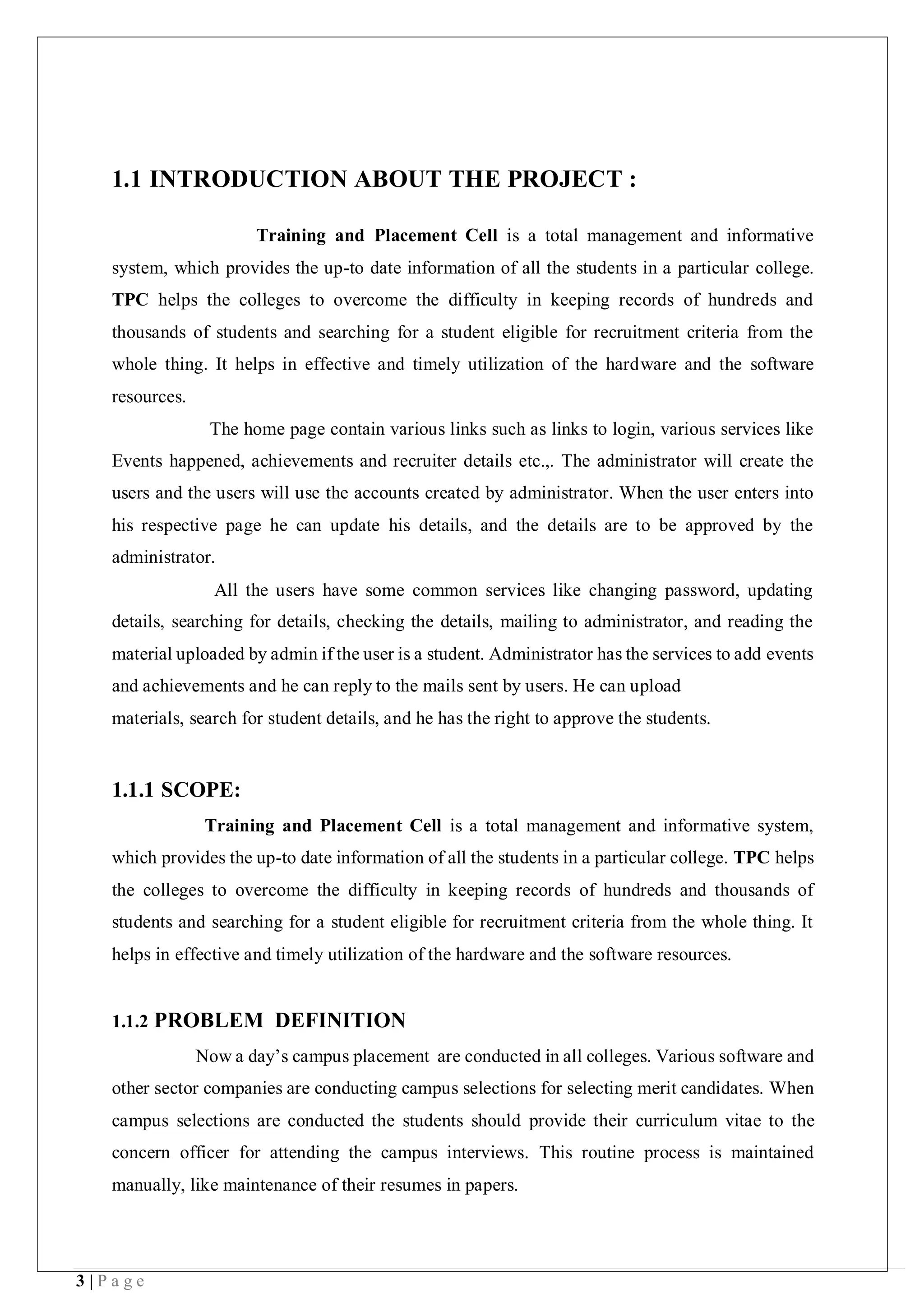 3 | P a g e
1.1 INTRODUCTION ABOUT THE PROJECT :
Training and Placement Cell is a total management and informative
system, which provides the up-to date information of all the students in a particular college.
TPC helps the colleges to overcome the difficulty in keeping records of hundreds and
thousands of students and searching for a student eligible for recruitment criteria from the
whole thing. It helps in effective and timely utilization of the hardware and the software
resources.
The home page contain various links such as links to login, various services like
Events happened, achievements and recruiter details etc.,. The administrator will create the
users and the users will use the accounts created by administrator. When the user enters into
his respective page he can update his details, and the details are to be approved by the
administrator.
All the users have some common services like changing password, updating
details, searching for details, checking the details, mailing to administrator, and reading the
material uploaded by admin if the user is a student. Administrator has the services to add events
and achievements and he can reply to the mails sent by users. He can upload
materials, search for student details, and he has the right to approve the students.
1.1.1 SCOPE:
Training and Placement Cell is a total management and informative system,
which provides the up-to date information of all the students in a particular college. TPC helps
the colleges to overcome the difficulty in keeping records of hundreds and thousands of
students and searching for a student eligible for recruitment criteria from the whole thing. It
helps in effective and timely utilization of the hardware and the software resources.
1.1.2 PROBLEM DEFINITION
Now a day’s campus placement are conducted in all colleges. Various software and
other sector companies are conducting campus selections for selecting merit candidates. When
campus selections are conducted the students should provide their curriculum vitae to the
concern officer for attending the campus interviews. This routine process is maintained
manually, like maintenance of their resumes in papers.
 