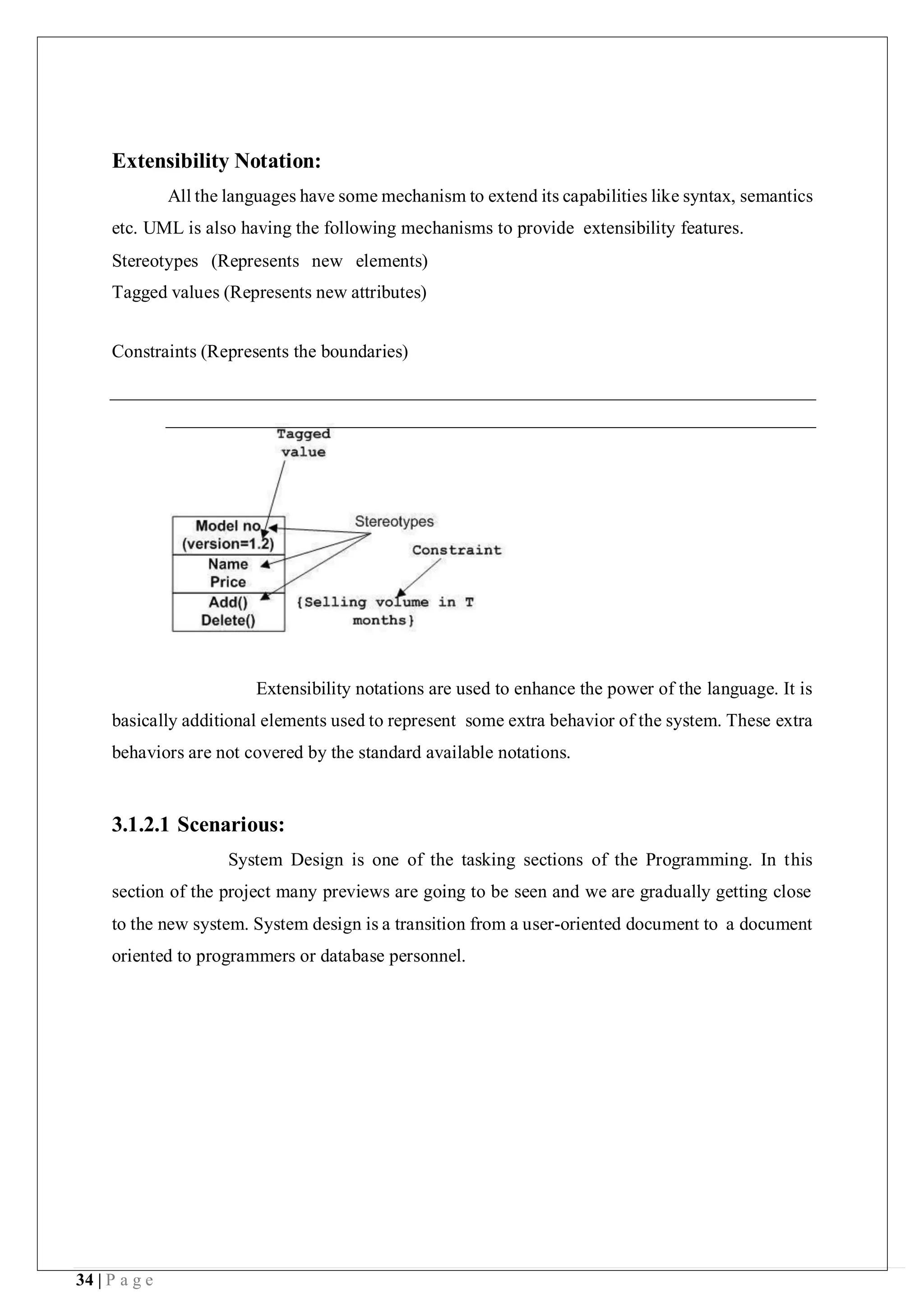 34 | P a g e
Extensibility Notation:
All the languages have some mechanism to extend its capabilities like syntax, semantics
etc. UML is also having the following mechanisms to provide extensibility features.
Stereotypes (Represents new elements)
Tagged values (Represents new attributes)
Constraints (Represents the boundaries)
Extensibility notations are used to enhance the power of the language. It is
basically additional elements used to represent some extra behavior of the system. These extra
behaviors are not covered by the standard available notations.
3.1.2.1 Scenarious:
System Design is one of the tasking sections of the Programming. In this
section of the project many previews are going to be seen and we are gradually getting close
to the new system. System design is a transition from a user-oriented document to a document
oriented to programmers or database personnel.
 