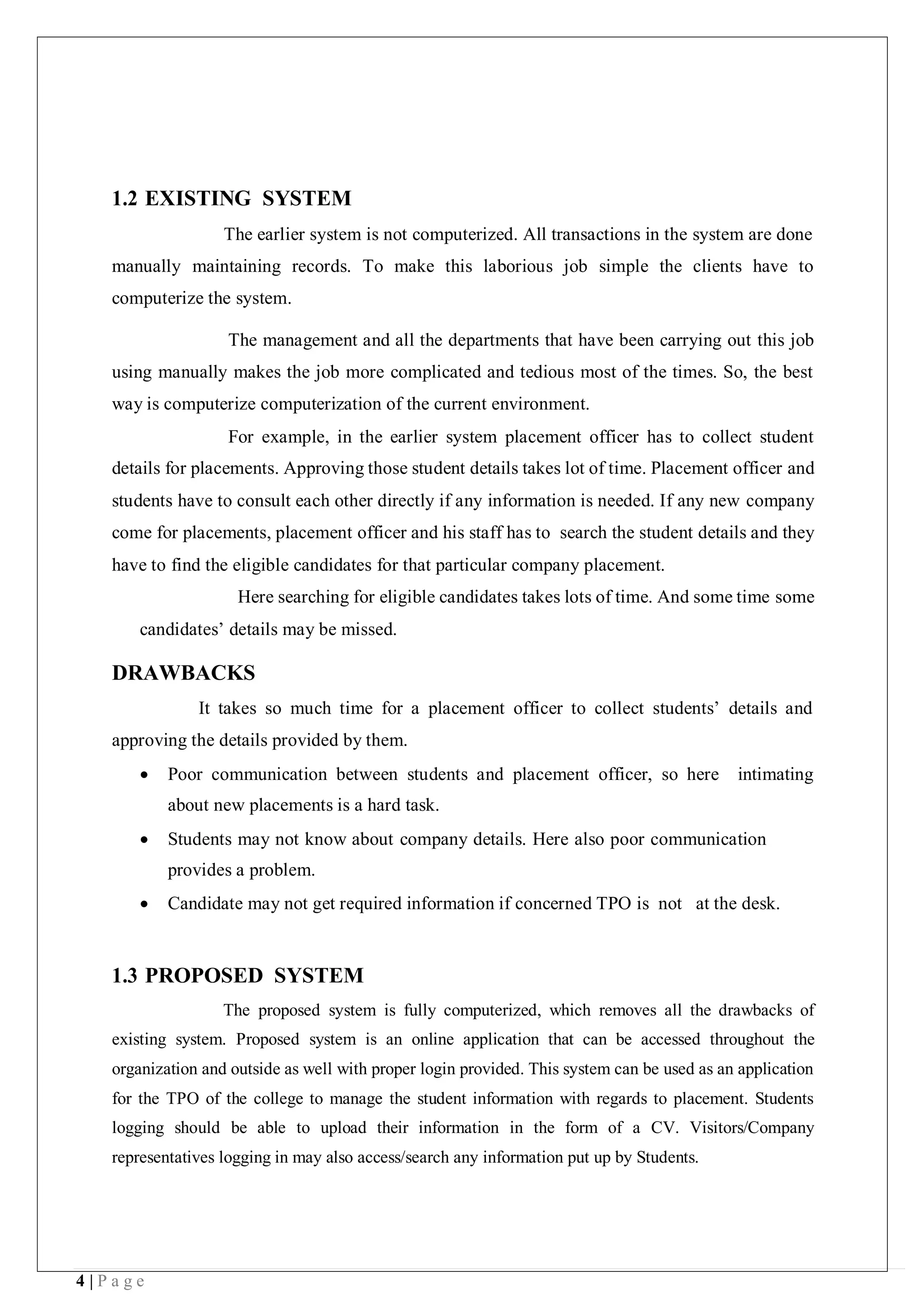 4 | P a g e
1.2 EXISTING SYSTEM
The earlier system is not computerized. All transactions in the system are done
manually maintaining records. To make this laborious job simple the clients have to
computerize the system.
The management and all the departments that have been carrying out this job
using manually makes the job more complicated and tedious most of the times. So, the best
way is computerize computerization of the current environment.
For example, in the earlier system placement officer has to collect student
details for placements. Approving those student details takes lot of time. Placement officer and
students have to consult each other directly if any information is needed. If any new company
come for placements, placement officer and his staff has to search the student details and they
have to find the eligible candidates for that particular company placement.
Here searching for eligible candidates takes lots of time. And some time some
candidates’ details may be missed.
DRAWBACKS
It takes so much time for a placement officer to collect students’ details and
approving the details provided by them.
 Poor communication between students and placement officer, so here intimating
about new placements is a hard task.
 Students may not know about company details. Here also poor communication
provides a problem.
 Candidate may not get required information if concerned TPO is not at the desk.
1.3 PROPOSED SYSTEM
The proposed system is fully computerized, which removes all the drawbacks of
existing system. Proposed system is an online application that can be accessed throughout the
organization and outside as well with proper login provided. This system can be used as an application
for the TPO of the college to manage the student information with regards to placement. Students
logging should be able to upload their information in the form of a CV. Visitors/Company
representatives logging in may also access/search any information put up by Students.
 