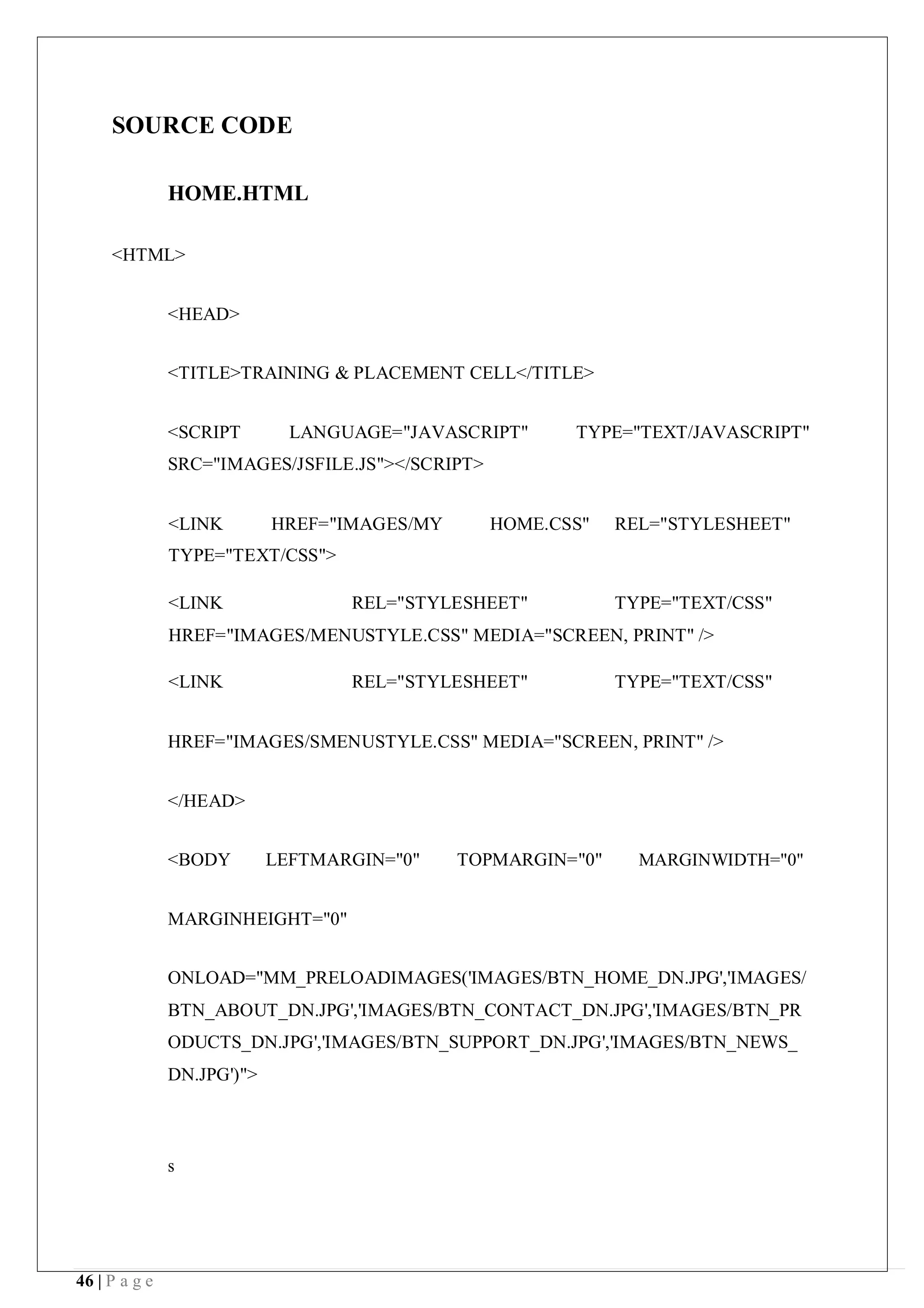 46 | P a g e
SOURCE CODE
HOME.HTML
<HTML>
<HEAD>
<TITLE>TRAINING & PLACEMENT CELL</TITLE>
<SCRIPT LANGUAGE="JAVASCRIPT" TYPE="TEXT/JAVASCRIPT"
SRC="IMAGES/JSFILE.JS"></SCRIPT>
<LINK HREF="IMAGES/MY HOME.CSS" REL="STYLESHEET"
TYPE="TEXT/CSS">
<LINK REL="STYLESHEET" TYPE="TEXT/CSS"
HREF="IMAGES/MENUSTYLE.CSS" MEDIA="SCREEN, PRINT" />
<LINK REL="STYLESHEET" TYPE="TEXT/CSS"
HREF="IMAGES/SMENUSTYLE.CSS" MEDIA="SCREEN, PRINT" />
</HEAD>
<BODY LEFTMARGIN="0" TOPMARGIN="0" MARGINWIDTH="0"
MARGINHEIGHT="0"
ONLOAD="MM_PRELOADIMAGES('IMAGES/BTN_HOME_DN.JPG','IMAGES/
BTN_ABOUT_DN.JPG','IMAGES/BTN_CONTACT_DN.JPG','IMAGES/BTN_PR
ODUCTS_DN.JPG','IMAGES/BTN_SUPPORT_DN.JPG','IMAGES/BTN_NEWS_
DN.JPG')">
s
 