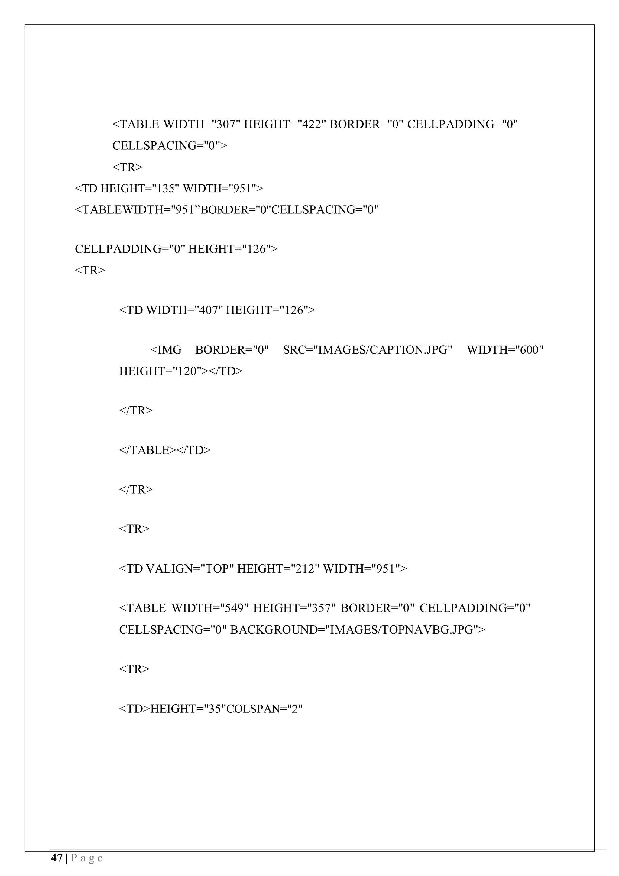 47 | P a g e
<TABLE WIDTH="307" HEIGHT="422" BORDER="0" CELLPADDING="0"
CELLSPACING="0">
<TR>
<TD HEIGHT="135" WIDTH="951">
<TABLEWIDTH="951”BORDER="0"CELLSPACING="0"
CELLPADDING="0" HEIGHT="126">
<TR>
<TD WIDTH="407" HEIGHT="126">
<IMG BORDER="0" SRC="IMAGES/CAPTION.JPG" WIDTH="600"
HEIGHT="120"></TD>
</TR>
</TABLE></TD>
</TR>
<TR>
<TD VALIGN="TOP" HEIGHT="212" WIDTH="951">
<TABLE WIDTH="549" HEIGHT="357" BORDER="0" CELLPADDING="0"
CELLSPACING="0" BACKGROUND="IMAGES/TOPNAVBG.JPG">
<TR>
<TD>HEIGHT="35"COLSPAN="2"
 