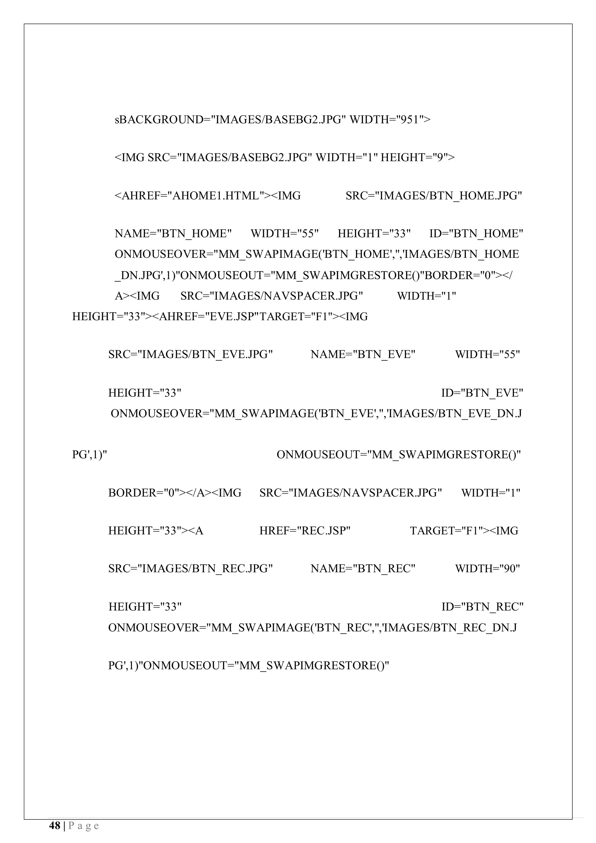 48 | P a g e
sBACKGROUND="IMAGES/BASEBG2.JPG" WIDTH="951">
<IMG SRC="IMAGES/BASEBG2.JPG" WIDTH="1" HEIGHT="9">
<AHREF="AHOME1.HTML"><IMG SRC="IMAGES/BTN_HOME.JPG"
NAME="BTN_HOME" WIDTH="55" HEIGHT="33" ID="BTN_HOME"
ONMOUSEOVER="MM_SWAPIMAGE('BTN_HOME','','IMAGES/BTN_HOME
_DN.JPG',1)"ONMOUSEOUT="MM_SWAPIMGRESTORE()"BORDER="0"></
A><IMG SRC="IMAGES/NAVSPACER.JPG" WIDTH="1"
HEIGHT="33"><AHREF="EVE.JSP"TARGET="F1"><IMG
SRC="IMAGES/BTN_EVE.JPG" NAME="BTN_EVE" WIDTH="55"
HEIGHT="33" ID="BTN_EVE"
ONMOUSEOVER="MM_SWAPIMAGE('BTN_EVE','','IMAGES/BTN_EVE_DN.J
PG',1)" ONMOUSEOUT="MM_SWAPIMGRESTORE()"
BORDER="0"></A><IMG SRC="IMAGES/NAVSPACER.JPG" WIDTH="1"
HEIGHT="33"><A HREF="REC.JSP" TARGET="F1"><IMG
SRC="IMAGES/BTN_REC.JPG" NAME="BTN_REC" WIDTH="90"
HEIGHT="33" ID="BTN_REC"
ONMOUSEOVER="MM_SWAPIMAGE('BTN_REC','','IMAGES/BTN_REC_DN.J
PG',1)"ONMOUSEOUT="MM_SWAPIMGRESTORE()"
 
