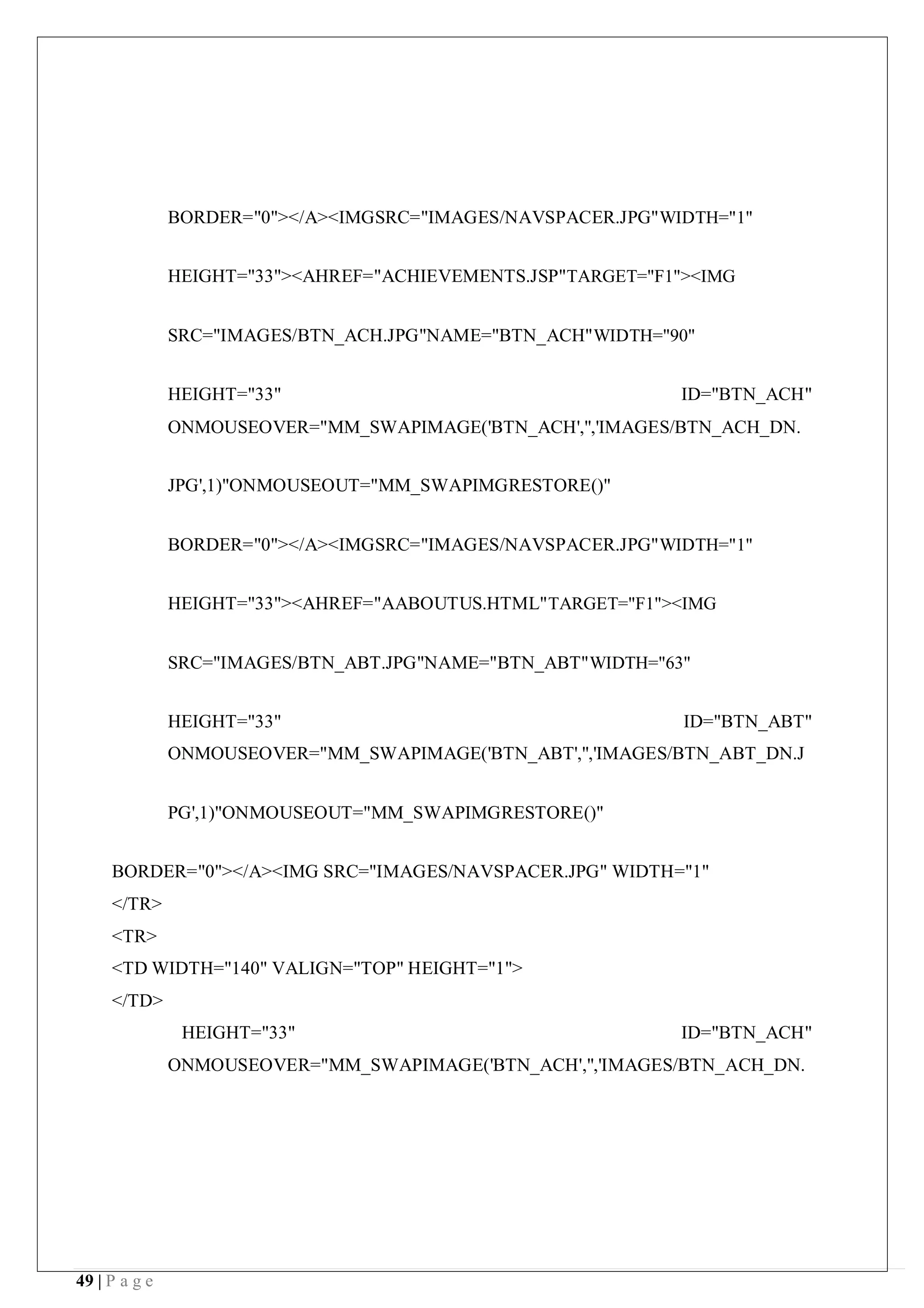 49 | P a g e
BORDER="0"></A><IMGSRC="IMAGES/NAVSPACER.JPG"WIDTH="1"
HEIGHT="33"><AHREF="ACHIEVEMENTS.JSP"TARGET="F1"><IMG
SRC="IMAGES/BTN_ACH.JPG"NAME="BTN_ACH"WIDTH="90"
HEIGHT="33" ID="BTN_ACH"
ONMOUSEOVER="MM_SWAPIMAGE('BTN_ACH','','IMAGES/BTN_ACH_DN.
JPG',1)"ONMOUSEOUT="MM_SWAPIMGRESTORE()"
BORDER="0"></A><IMGSRC="IMAGES/NAVSPACER.JPG"WIDTH="1"
HEIGHT="33"><AHREF="AABOUTUS.HTML"TARGET="F1"><IMG
SRC="IMAGES/BTN_ABT.JPG"NAME="BTN_ABT"WIDTH="63"
HEIGHT="33" ID="BTN_ABT"
ONMOUSEOVER="MM_SWAPIMAGE('BTN_ABT','','IMAGES/BTN_ABT_DN.J
PG',1)"ONMOUSEOUT="MM_SWAPIMGRESTORE()"
BORDER="0"></A><IMG SRC="IMAGES/NAVSPACER.JPG" WIDTH="1"
</TR>
<TR>
<TD WIDTH="140" VALIGN="TOP" HEIGHT="1">
</TD>
HEIGHT="33" ID="BTN_ACH"
ONMOUSEOVER="MM_SWAPIMAGE('BTN_ACH','','IMAGES/BTN_ACH_DN.
 