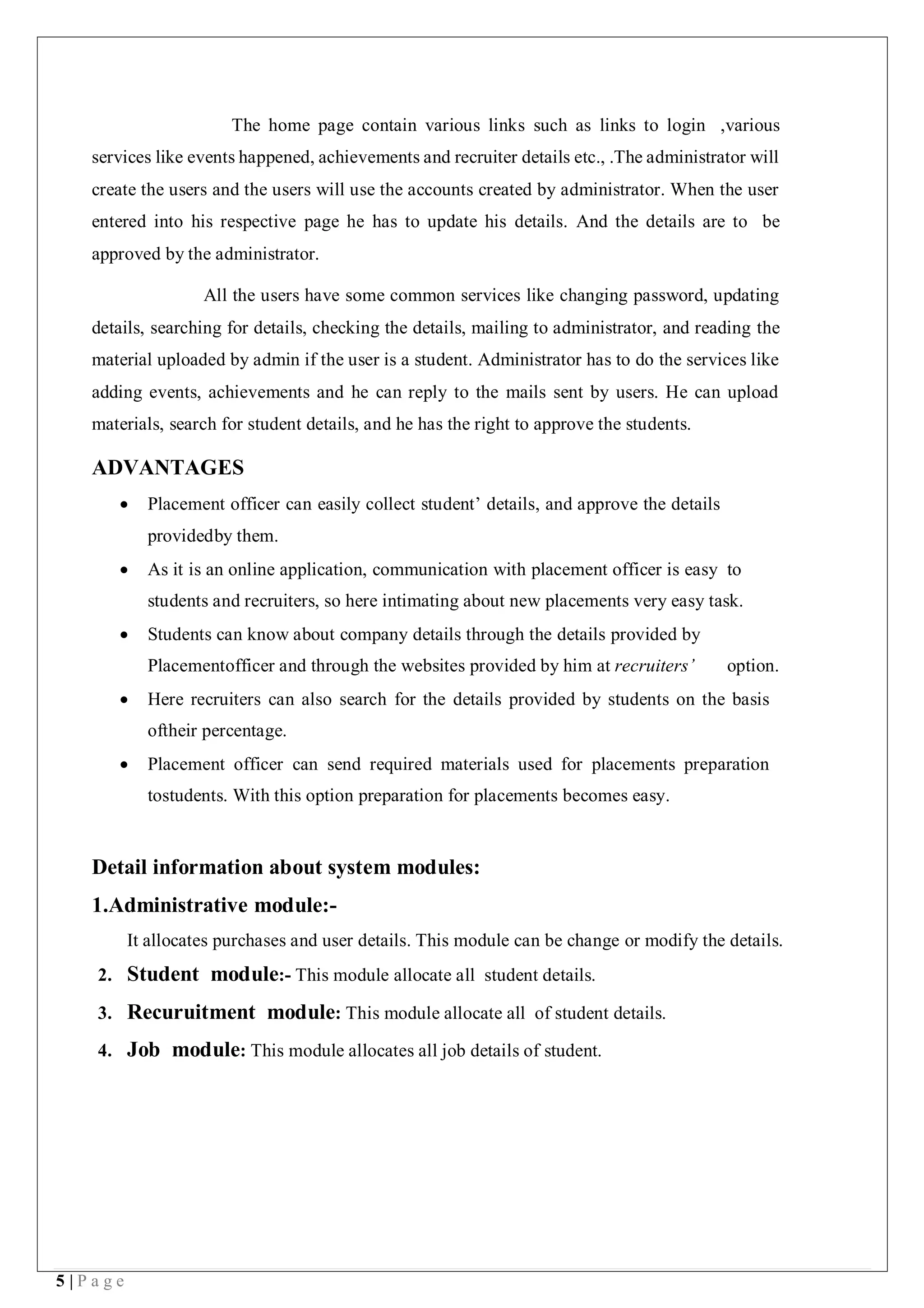 5 | P a g e
The home page contain various links such as links to login ,various
services like events happened, achievements and recruiter details etc., .The administrator will
create the users and the users will use the accounts created by administrator. When the user
entered into his respective page he has to update his details. And the details are to be
approved by the administrator.
All the users have some common services like changing password, updating
details, searching for details, checking the details, mailing to administrator, and reading the
material uploaded by admin if the user is a student. Administrator has to do the services like
adding events, achievements and he can reply to the mails sent by users. He can upload
materials, search for student details, and he has the right to approve the students.
ADVANTAGES
 Placement officer can easily collect student’ details, and approve the details
providedby them.
 As it is an online application, communication with placement officer is easy to
students and recruiters, so here intimating about new placements very easy task.
 Students can know about company details through the details provided by
Placementofficer and through the websites provided by him at recruiters’ option.
 Here recruiters can also search for the details provided by students on the basis
oftheir percentage.
 Placement officer can send required materials used for placements preparation
tostudents. With this option preparation for placements becomes easy.
Detail information about system modules:
1.Administrative module:-
It allocates purchases and user details. This module can be change or modify the details.
2. Student module:- This module allocate all student details.
3. Recuruitment module: This module allocate all of student details.
4. Job module: This module allocates all job details of student.
 