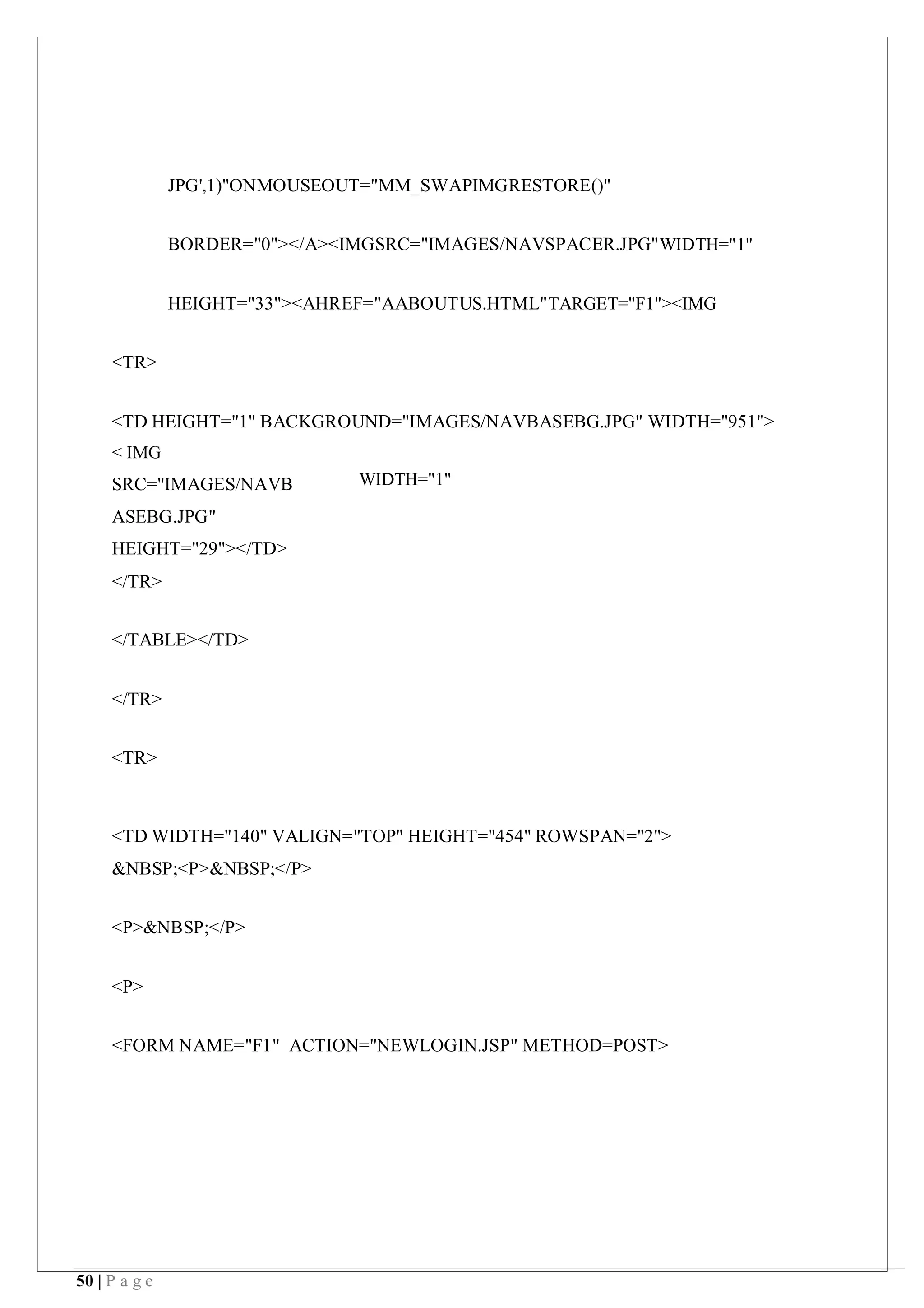 50 | P a g e
JPG',1)"ONMOUSEOUT="MM_SWAPIMGRESTORE()"
BORDER="0"></A><IMGSRC="IMAGES/NAVSPACER.JPG"WIDTH="1"
HEIGHT="33"><AHREF="AABOUTUS.HTML"TARGET="F1"><IMG
<TR>
<TD HEIGHT="1" BACKGROUND="IMAGES/NAVBASEBG.JPG" WIDTH="951">
< IMG
SRC="IMAGES/NAVB
ASEBG.JPG"
HEIGHT="29"></TD>
</TR>
</TABLE></TD>
</TR>
<TR>
WIDTH="1"
<TD WIDTH="140" VALIGN="TOP" HEIGHT="454" ROWSPAN="2">
&NBSP;<P>&NBSP;</P>
<P>&NBSP;</P>
<P>
<FORM NAME="F1" ACTION="NEWLOGIN.JSP" METHOD=POST>
 