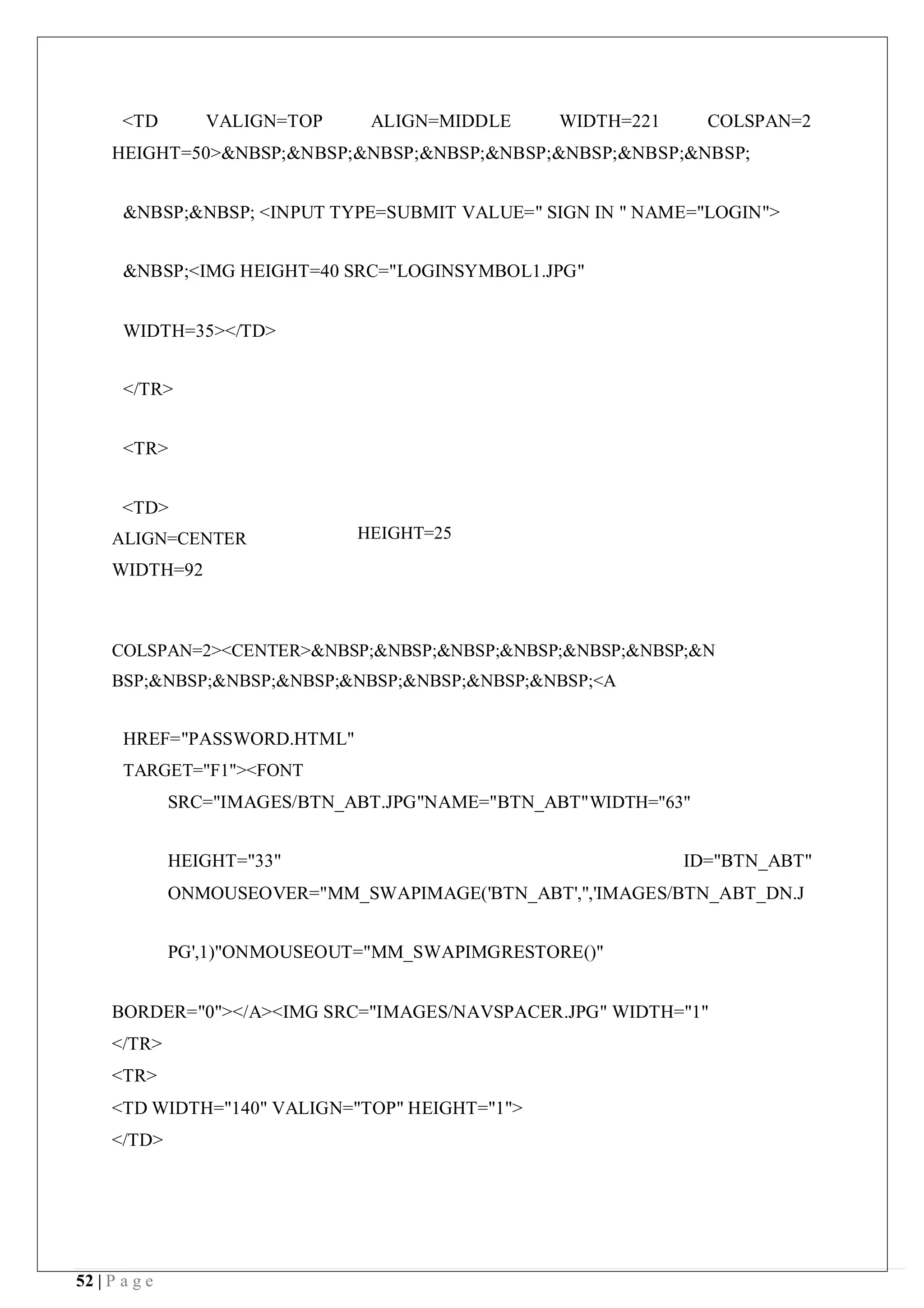 52 | P a g e
<TD VALIGN=TOP ALIGN=MIDDLE WIDTH=221 COLSPAN=2
HEIGHT=50>&NBSP;&NBSP;&NBSP;&NBSP;&NBSP;&NBSP;&NBSP;&NBSP;
&NBSP;&NBSP; <INPUT TYPE=SUBMIT VALUE=" SIGN IN " NAME="LOGIN">
&NBSP;<IMG HEIGHT=40 SRC="LOGINSYMBOL1.JPG"
WIDTH=35></TD>
</TR>
<TR>
<TD>
ALIGN=CENTER
WIDTH=92
HEIGHT=25
COLSPAN=2><CENTER>&NBSP;&NBSP;&NBSP;&NBSP;&NBSP;&NBSP;&N
BSP;&NBSP;&NBSP;&NBSP;&NBSP;&NBSP;&NBSP;&NBSP;<A
HREF="PASSWORD.HTML"
TARGET="F1"><FONT
SRC="IMAGES/BTN_ABT.JPG"NAME="BTN_ABT"WIDTH="63"
HEIGHT="33" ID="BTN_ABT"
ONMOUSEOVER="MM_SWAPIMAGE('BTN_ABT','','IMAGES/BTN_ABT_DN.J
PG',1)"ONMOUSEOUT="MM_SWAPIMGRESTORE()"
BORDER="0"></A><IMG SRC="IMAGES/NAVSPACER.JPG" WIDTH="1"
</TR>
<TR>
<TD WIDTH="140" VALIGN="TOP" HEIGHT="1">
</TD>
 