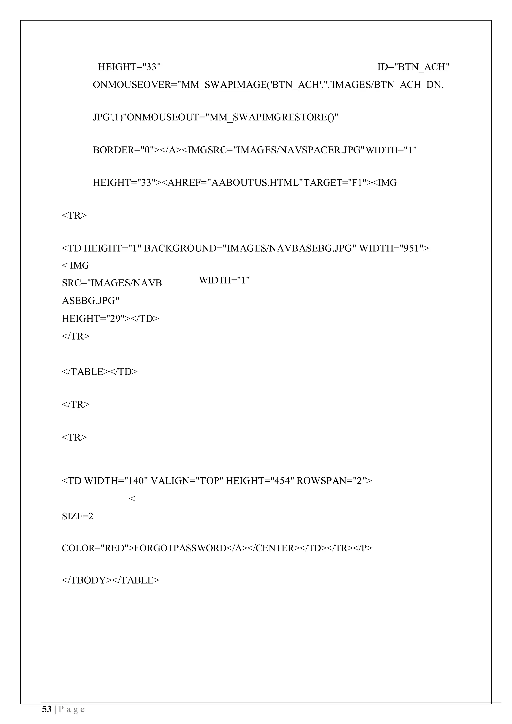 53 | P a g e
HEIGHT="33" ID="BTN_ACH"
ONMOUSEOVER="MM_SWAPIMAGE('BTN_ACH','','IMAGES/BTN_ACH_DN.
JPG',1)"ONMOUSEOUT="MM_SWAPIMGRESTORE()"
BORDER="0"></A><IMGSRC="IMAGES/NAVSPACER.JPG"WIDTH="1"
HEIGHT="33"><AHREF="AABOUTUS.HTML"TARGET="F1"><IMG
<TR>
<TD HEIGHT="1" BACKGROUND="IMAGES/NAVBASEBG.JPG" WIDTH="951">
< IMG
SRC="IMAGES/NAVB
ASEBG.JPG"
HEIGHT="29"></TD>
</TR>
</TABLE></TD>
</TR>
<TR>
WIDTH="1"
<TD WIDTH="140" VALIGN="TOP" HEIGHT="454" ROWSPAN="2">
<
SIZE=2
COLOR="RED">FORGOTPASSWORD</A></CENTER></TD></TR></P>
</TBODY></TABLE>
 