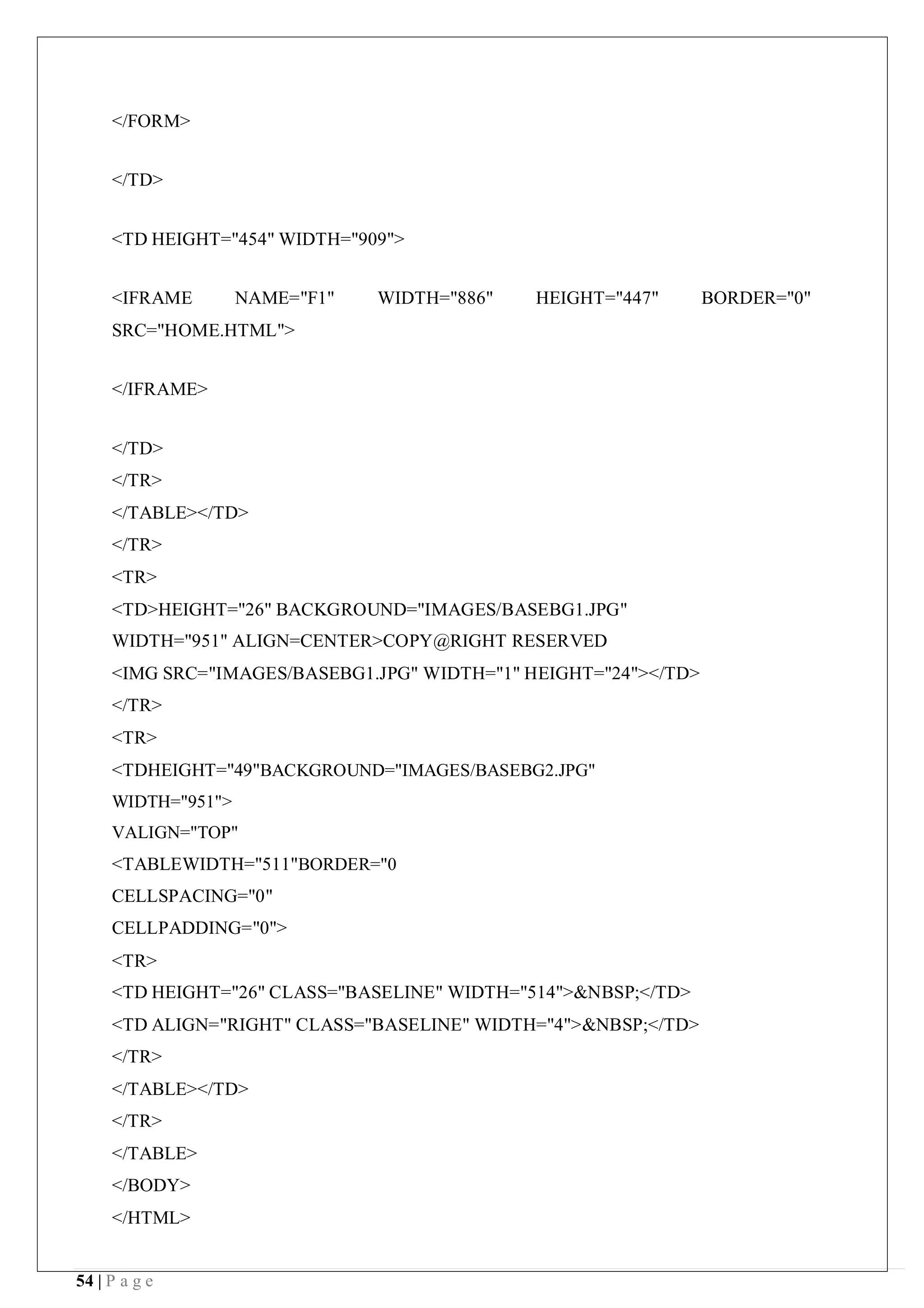 54 | P a g e
</FORM>
</TD>
<TD HEIGHT="454" WIDTH="909">
<IFRAME NAME="F1" WIDTH="886" HEIGHT="447" BORDER="0"
SRC="HOME.HTML">
</IFRAME>
</TD>
</TR>
</TABLE></TD>
</TR>
<TR>
<TD>HEIGHT="26" BACKGROUND="IMAGES/BASEBG1.JPG"
WIDTH="951" ALIGN=CENTER>COPY@RIGHT RESERVED
<IMG SRC="IMAGES/BASEBG1.JPG" WIDTH="1" HEIGHT="24"></TD>
</TR>
<TR>
<TDHEIGHT="49"BACKGROUND="IMAGES/BASEBG2.JPG"
WIDTH="951">
VALIGN="TOP"
<TABLEWIDTH="511"BORDER="0
CELLSPACING="0"
CELLPADDING="0">
<TR>
<TD HEIGHT="26" CLASS="BASELINE" WIDTH="514">&NBSP;</TD>
<TD ALIGN="RIGHT" CLASS="BASELINE" WIDTH="4">&NBSP;</TD>
</TR>
</TABLE></TD>
</TR>
</TABLE>
</BODY>
</HTML>
 