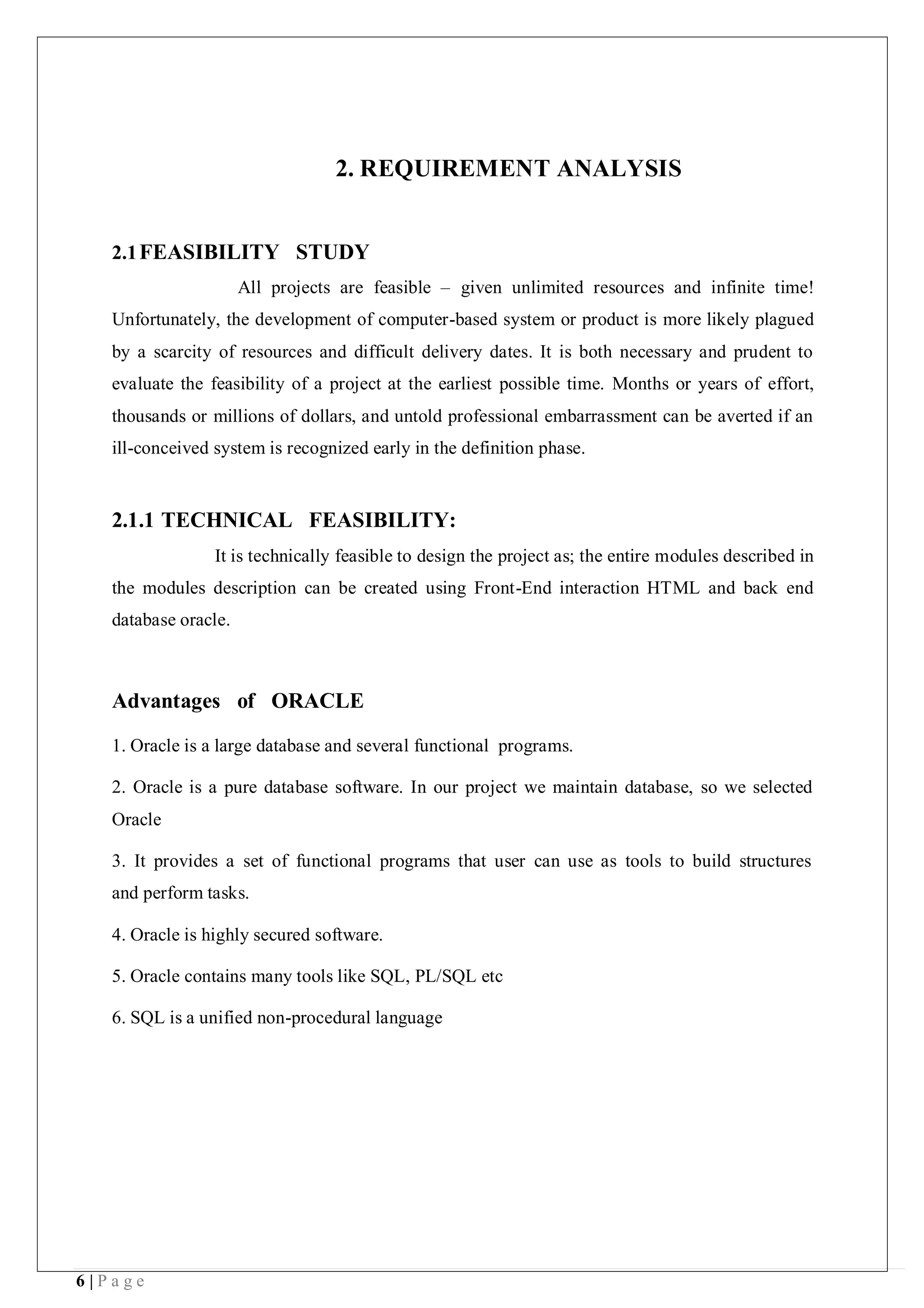 6 | P a g e
2. REQUIREMENT ANALYSIS
2.1FEASIBILITY STUDY
All projects are feasible – given unlimited resources and infinite time!
Unfortunately, the development of computer-based system or product is more likely plagued
by a scarcity of resources and difficult delivery dates. It is both necessary and prudent to
evaluate the feasibility of a project at the earliest possible time. Months or years of effort,
thousands or millions of dollars, and untold professional embarrassment can be averted if an
ill-conceived system is recognized early in the definition phase.
2.1.1 TECHNICAL FEASIBILITY:
It is technically feasible to design the project as; the entire modules described in
the modules description can be created using Front-End interaction HTML and back end
database oracle.
Advantages of ORACLE
1. Oracle is a large database and several functional programs.
2. Oracle is a pure database software. In our project we maintain database, so we selected
Oracle
3. It provides a set of functional programs that user can use as tools to build structures
and perform tasks.
4. Oracle is highly secured software.
5. Oracle contains many tools like SQL, PL/SQL etc
6. SQL is a unified non-procedural language
 