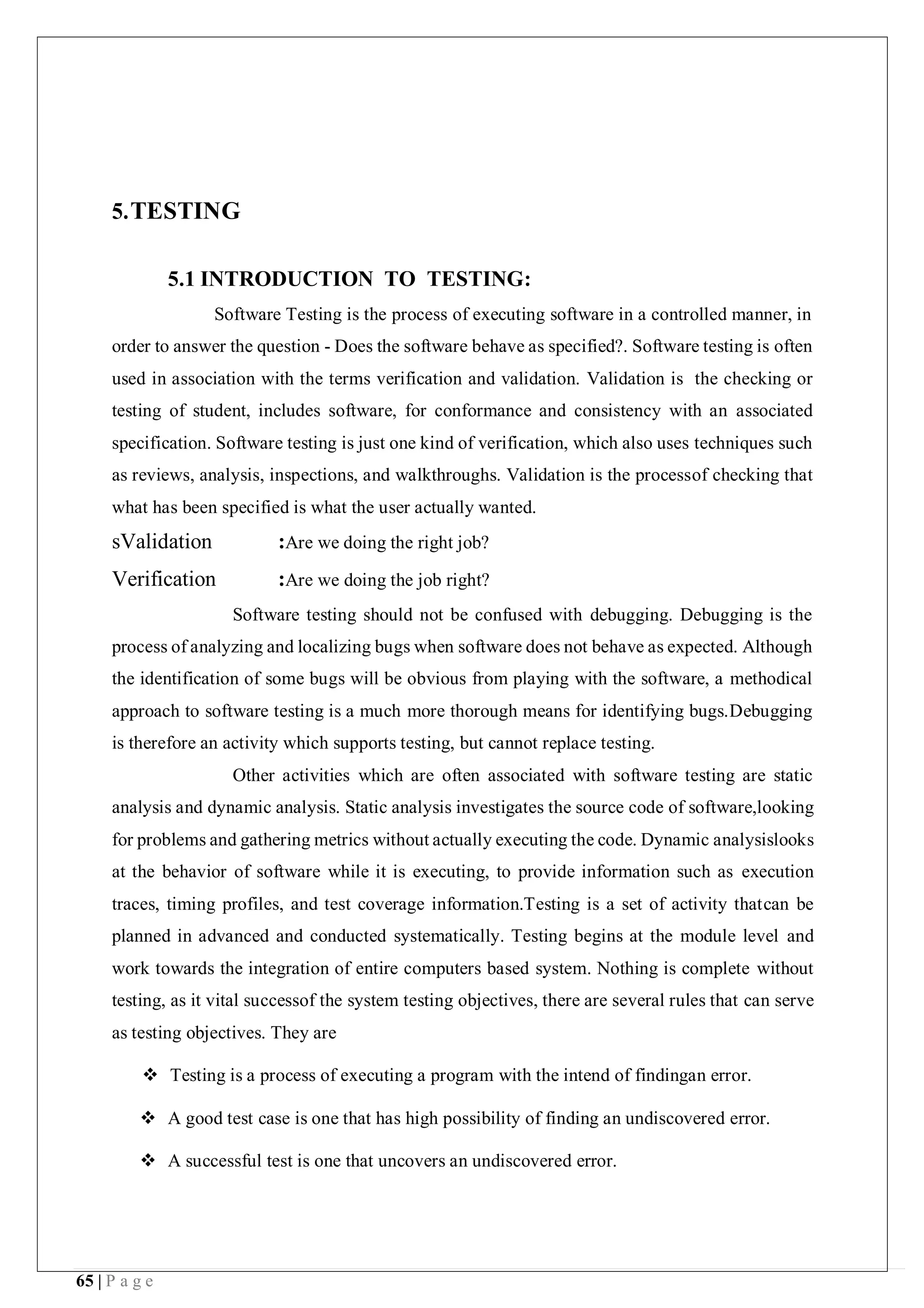 65 | P a g e
5.TESTING
5.1 INTRODUCTION TO TESTING:
Software Testing is the process of executing software in a controlled manner, in
order to answer the question - Does the software behave as specified?. Software testing is often
used in association with the terms verification and validation. Validation is the checking or
testing of student, includes software, for conformance and consistency with an associated
specification. Software testing is just one kind of verification, which also uses techniques such
as reviews, analysis, inspections, and walkthroughs. Validation is the processof checking that
what has been specified is what the user actually wanted.
sValidation :Are we doing the right job?
Verification :Are we doing the job right?
Software testing should not be confused with debugging. Debugging is the
process of analyzing and localizing bugs when software does not behave as expected. Although
the identification of some bugs will be obvious from playing with the software, a methodical
approach to software testing is a much more thorough means for identifying bugs.Debugging
is therefore an activity which supports testing, but cannot replace testing.
Other activities which are often associated with software testing are static
analysis and dynamic analysis. Static analysis investigates the source code of software,looking
for problems and gathering metrics without actually executing the code. Dynamic analysislooks
at the behavior of software while it is executing, to provide information such as execution
traces, timing profiles, and test coverage information.Testing is a set of activity thatcan be
planned in advanced and conducted systematically. Testing begins at the module level and
work towards the integration of entire computers based system. Nothing is complete without
testing, as it vital successof the system testing objectives, there are several rules that can serve
as testing objectives. They are
 Testing is a process of executing a program with the intend of findingan error.
 A good test case is one that has high possibility of finding an undiscovered error.
 A successful test is one that uncovers an undiscovered error.
 
