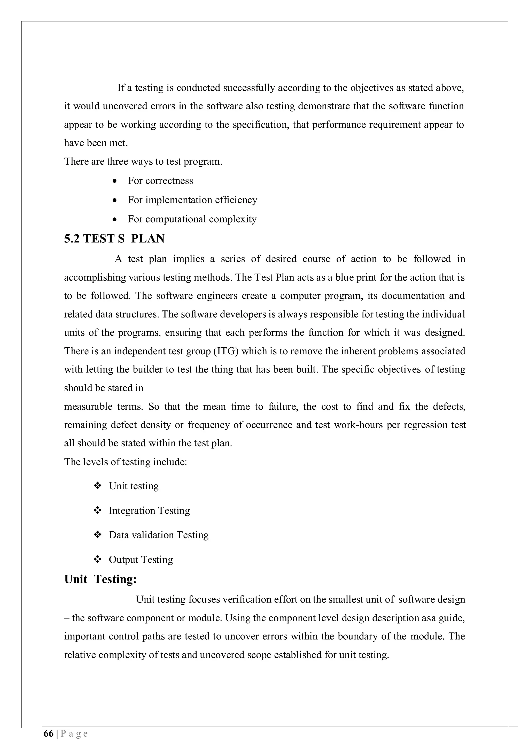66 | P a g e
If a testing is conducted successfully according to the objectives as stated above,
it would uncovered errors in the software also testing demonstrate that the software function
appear to be working according to the specification, that performance requirement appear to
have been met.
There are three ways to test program.
 For correctness
 For implementation efficiency
 For computational complexity
5.2 TEST S PLAN
A test plan implies a series of desired course of action to be followed in
accomplishing various testing methods. The Test Plan acts as a blue print for the action that is
to be followed. The software engineers create a computer program, its documentation and
related data structures. The software developers is always responsible for testing the individual
units of the programs, ensuring that each performs the function for which it was designed.
There is an independent test group (ITG) which is to remove the inherent problems associated
with letting the builder to test the thing that has been built. The specific objectives of testing
should be stated in
measurable terms. So that the mean time to failure, the cost to find and fix the defects,
remaining defect density or frequency of occurrence and test work-hours per regression test
all should be stated within the test plan.
The levels of testing include:
 Unit testing
 Integration Testing
 Data validation Testing
 Output Testing
Unit Testing:
Unit testing focuses verification effort on the smallest unit of software design
– the software component or module. Using the component level design description asa guide,
important control paths are tested to uncover errors within the boundary of the module. The
relative complexity of tests and uncovered scope established for unit testing.
 