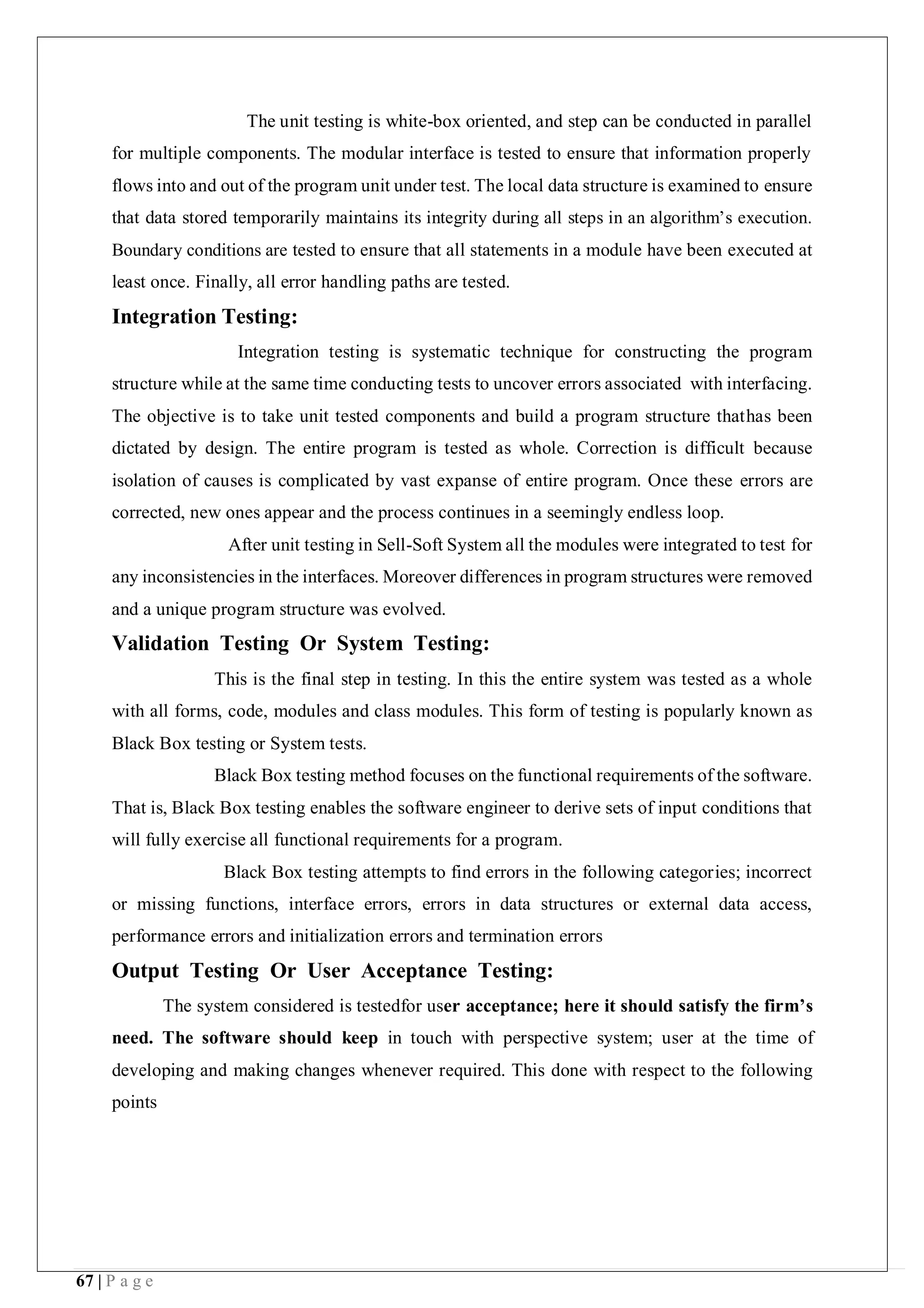 67 | P a g e
The unit testing is white-box oriented, and step can be conducted in parallel
for multiple components. The modular interface is tested to ensure that information properly
flows into and out of the program unit under test. The local data structure is examined to ensure
that data stored temporarily maintains its integrity during all steps in an algorithm’s execution.
Boundary conditions are tested to ensure that all statements in a module have been executed at
least once. Finally, all error handling paths are tested.
Integration Testing:
Integration testing is systematic technique for constructing the program
structure while at the same time conducting tests to uncover errors associated with interfacing.
The objective is to take unit tested components and build a program structure thathas been
dictated by design. The entire program is tested as whole. Correction is difficult because
isolation of causes is complicated by vast expanse of entire program. Once these errors are
corrected, new ones appear and the process continues in a seemingly endless loop.
After unit testing in Sell-Soft System all the modules were integrated to test for
any inconsistencies in the interfaces. Moreover differences in program structures were removed
and a unique program structure was evolved.
Validation Testing Or System Testing:
This is the final step in testing. In this the entire system was tested as a whole
with all forms, code, modules and class modules. This form of testing is popularly known as
Black Box testing or System tests.
Black Box testing method focuses on the functional requirements of the software.
That is, Black Box testing enables the software engineer to derive sets of input conditions that
will fully exercise all functional requirements for a program.
Black Box testing attempts to find errors in the following categories; incorrect
or missing functions, interface errors, errors in data structures or external data access,
performance errors and initialization errors and termination errors
Output Testing Or User Acceptance Testing:
The system considered is testedfor user acceptance; here it should satisfy the firm’s
need. The software should keep in touch with perspective system; user at the time of
developing and making changes whenever required. This done with respect to the following
points
 