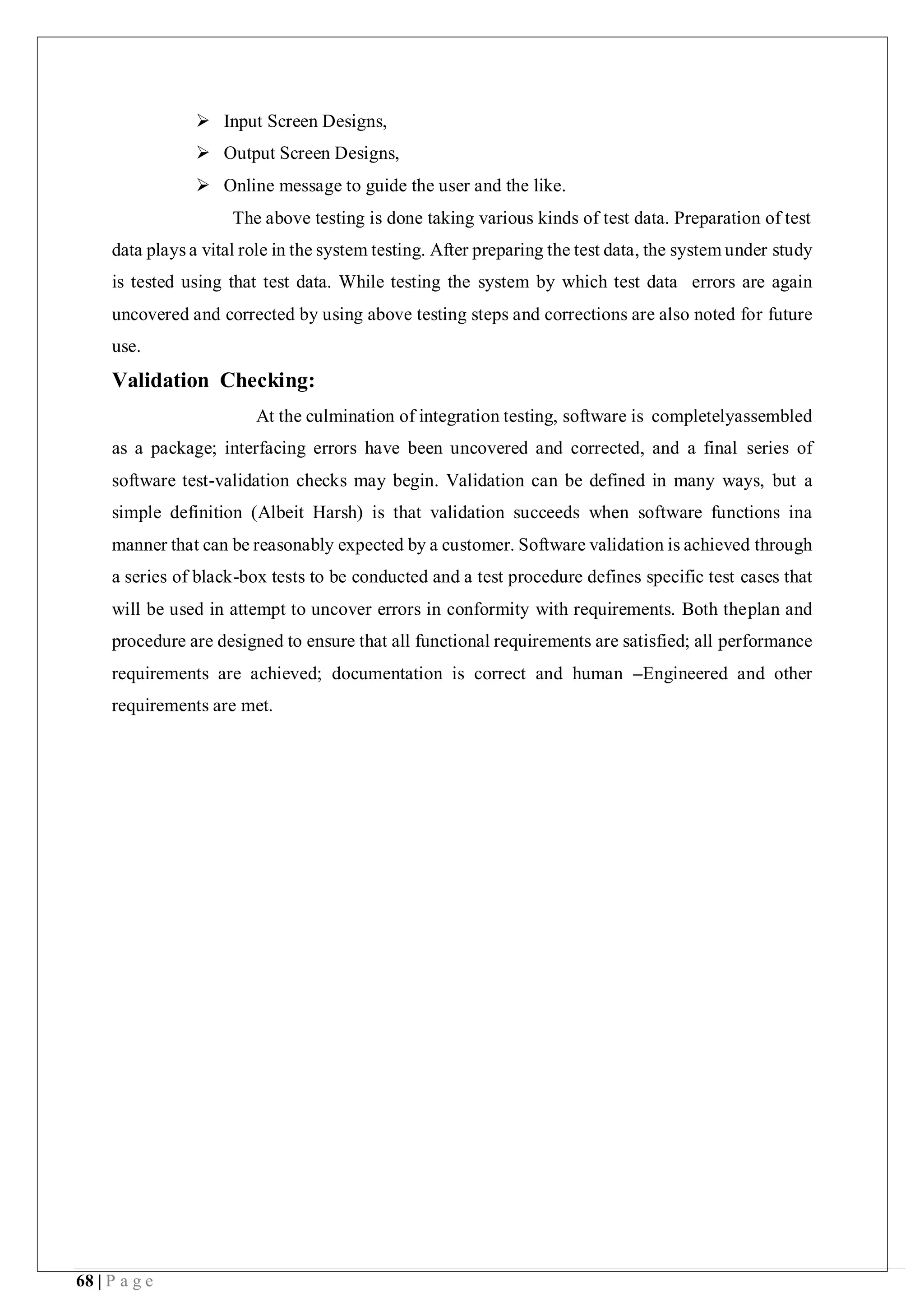 68 | P a g e
 Input Screen Designs,
 Output Screen Designs,
 Online message to guide the user and the like.
The above testing is done taking various kinds of test data. Preparation of test
data plays a vital role in the system testing. After preparing the test data, the system under study
is tested using that test data. While testing the system by which test data errors are again
uncovered and corrected by using above testing steps and corrections are also noted for future
use.
Validation Checking:
At the culmination of integration testing, software is completelyassembled
as a package; interfacing errors have been uncovered and corrected, and a final series of
software test-validation checks may begin. Validation can be defined in many ways, but a
simple definition (Albeit Harsh) is that validation succeeds when software functions ina
manner that can be reasonably expected by a customer. Software validation is achieved through
a series of black-box tests to be conducted and a test procedure defines specific test cases that
will be used in attempt to uncover errors in conformity with requirements. Both theplan and
procedure are designed to ensure that all functional requirements are satisfied; all performance
requirements are achieved; documentation is correct and human –Engineered and other
requirements are met.
 