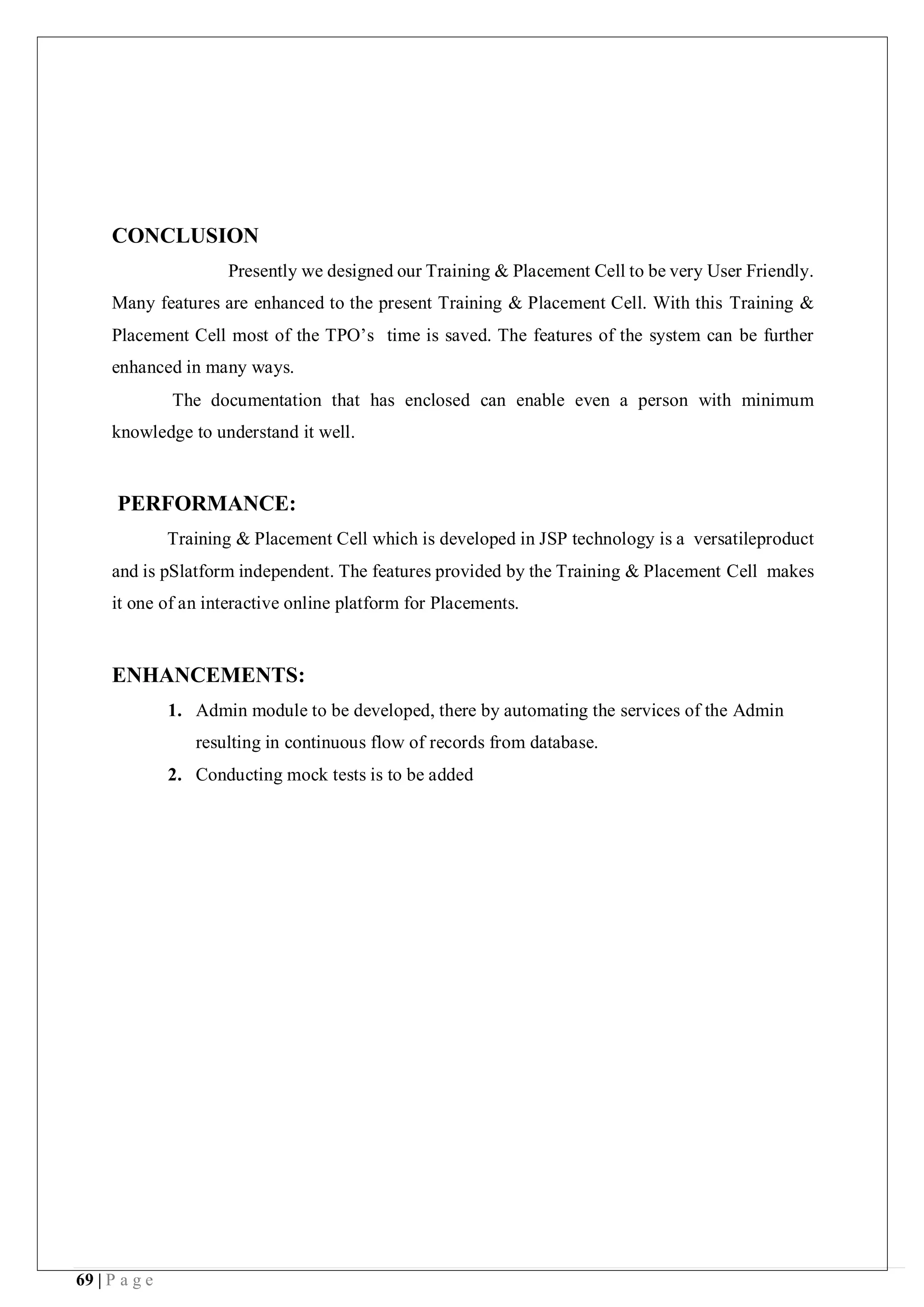 69 | P a g e
CONCLUSION
Presently we designed our Training & Placement Cell to be very User Friendly.
Many features are enhanced to the present Training & Placement Cell. With this Training &
Placement Cell most of the TPO’s time is saved. The features of the system can be further
enhanced in many ways.
The documentation that has enclosed can enable even a person with minimum
knowledge to understand it well.
PERFORMANCE:
Training & Placement Cell which is developed in JSP technology is a versatileproduct
and is pSlatform independent. The features provided by the Training & Placement Cell makes
it one of an interactive online platform for Placements.
ENHANCEMENTS:
1. Admin module to be developed, there by automating the services of the Admin
resulting in continuous flow of records from database.
2. Conducting mock tests is to be added
 
