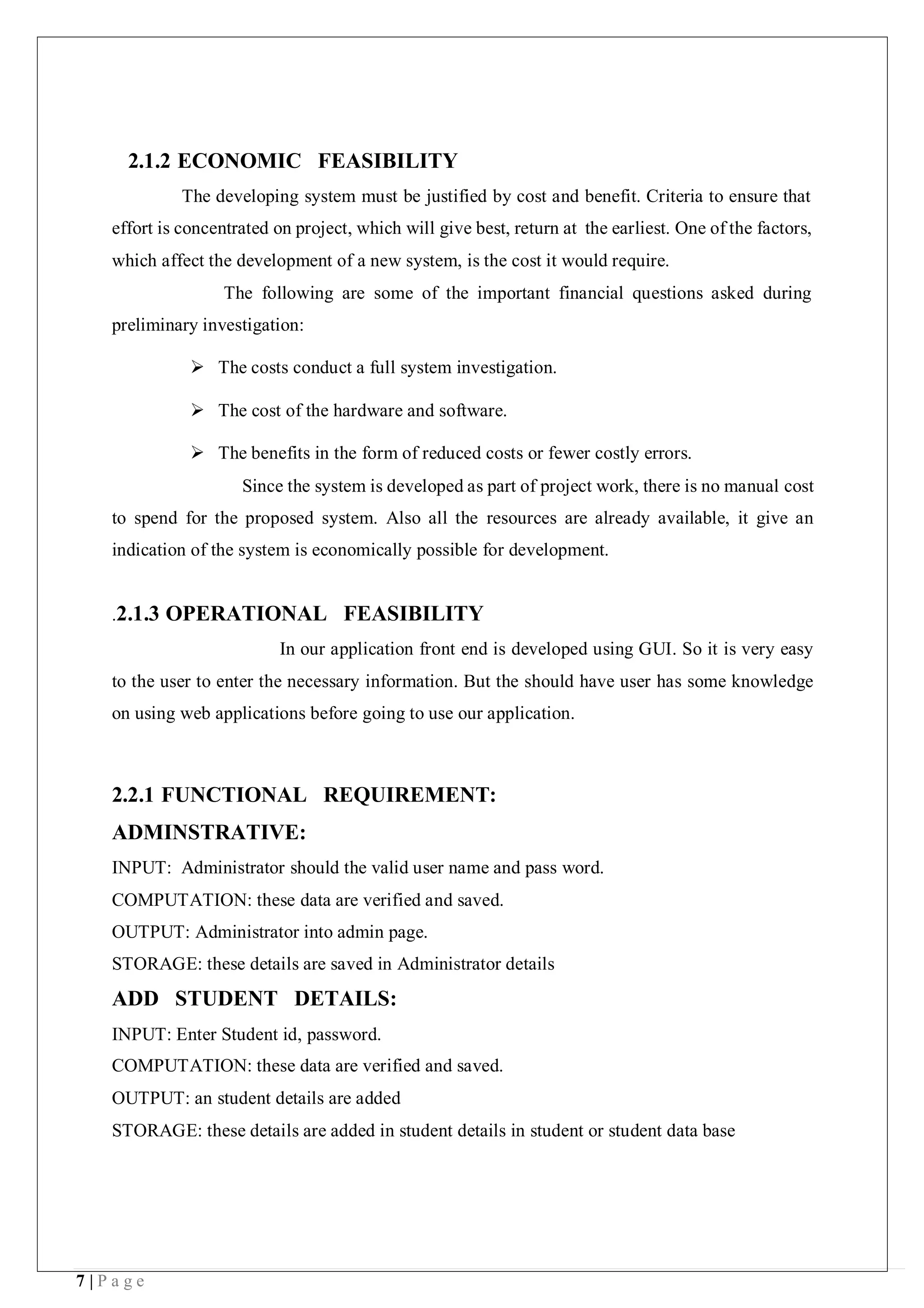7 | P a g e
2.1.2 ECONOMIC FEASIBILITY
The developing system must be justified by cost and benefit. Criteria to ensure that
effort is concentrated on project, which will give best, return at the earliest. One of the factors,
which affect the development of a new system, is the cost it would require.
The following are some of the important financial questions asked during
preliminary investigation:
 The costs conduct a full system investigation.
 The cost of the hardware and software.
 The benefits in the form of reduced costs or fewer costly errors.
Since the system is developed as part of project work, there is no manual cost
to spend for the proposed system. Also all the resources are already available, it give an
indication of the system is economically possible for development.
.2.1.3 OPERATIONAL FEASIBILITY
In our application front end is developed using GUI. So it is very easy
to the user to enter the necessary information. But the should have user has some knowledge
on using web applications before going to use our application.
2.2.1 FUNCTIONAL REQUIREMENT:
ADMINSTRATIVE:
INPUT: Administrator should the valid user name and pass word.
COMPUTATION: these data are verified and saved.
OUTPUT: Administrator into admin page.
STORAGE: these details are saved in Administrator details
ADD STUDENT DETAILS:
INPUT: Enter Student id, password.
COMPUTATION: these data are verified and saved.
OUTPUT: an student details are added
STORAGE: these details are added in student details in student or student data base
 