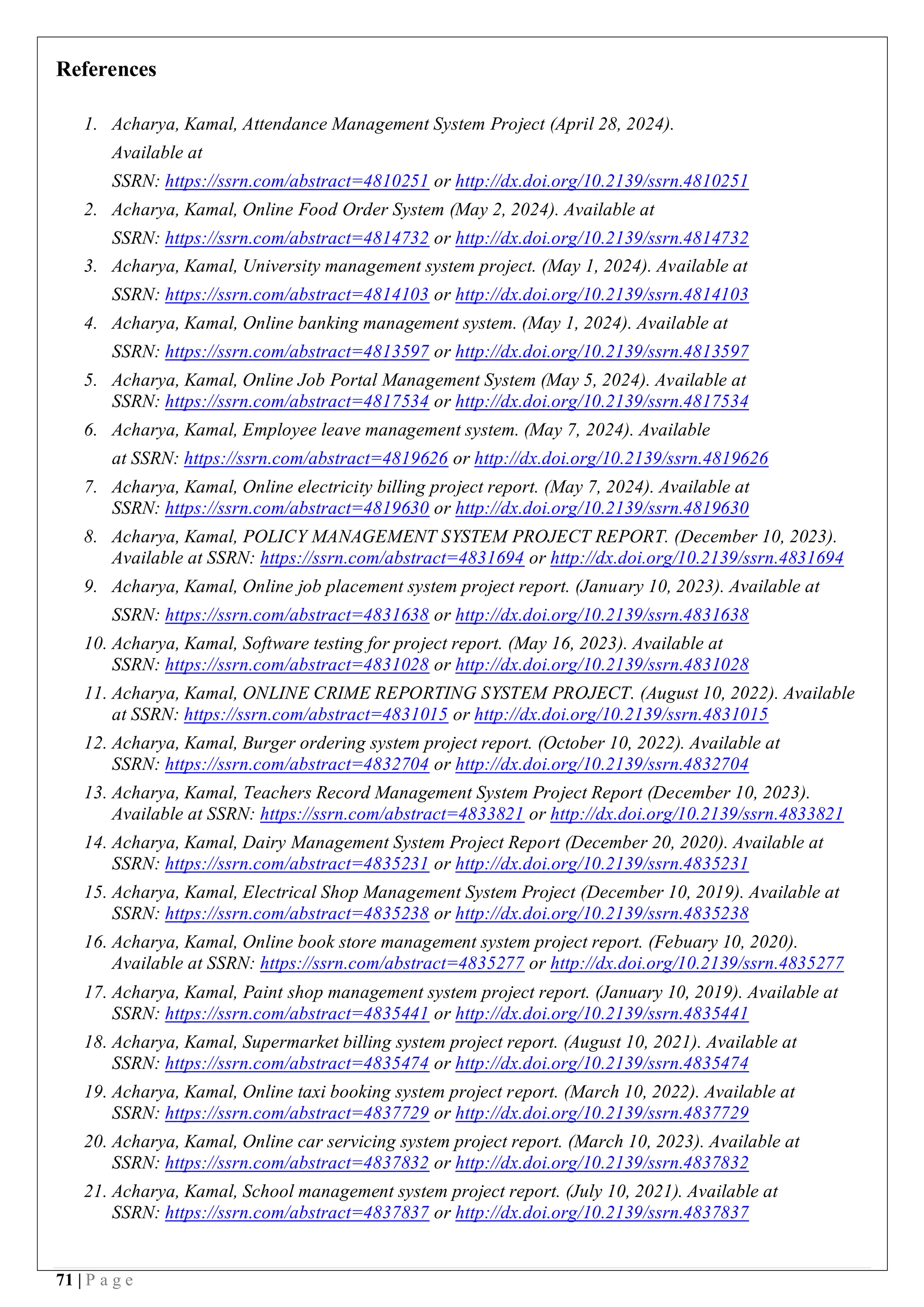 71 | P a g e
References
1. Acharya, Kamal, Attendance Management System Project (April 28, 2024).
Available at
SSRN: https://ssrn.com/abstract=4810251 or http://dx.doi.org/10.2139/ssrn.4810251
2. Acharya, Kamal, Online Food Order System (May 2, 2024). Available at
SSRN: https://ssrn.com/abstract=4814732 or http://dx.doi.org/10.2139/ssrn.4814732
3. Acharya, Kamal, University management system project. (May 1, 2024). Available at
SSRN: https://ssrn.com/abstract=4814103 or http://dx.doi.org/10.2139/ssrn.4814103
4. Acharya, Kamal, Online banking management system. (May 1, 2024). Available at
SSRN: https://ssrn.com/abstract=4813597 or http://dx.doi.org/10.2139/ssrn.4813597
5. Acharya, Kamal, Online Job Portal Management System (May 5, 2024). Available at
SSRN: https://ssrn.com/abstract=4817534 or http://dx.doi.org/10.2139/ssrn.4817534
6. Acharya, Kamal, Employee leave management system. (May 7, 2024). Available
at SSRN: https://ssrn.com/abstract=4819626 or http://dx.doi.org/10.2139/ssrn.4819626
7. Acharya, Kamal, Online electricity billing project report. (May 7, 2024). Available at
SSRN: https://ssrn.com/abstract=4819630 or http://dx.doi.org/10.2139/ssrn.4819630
8. Acharya, Kamal, POLICY MANAGEMENT SYSTEM PROJECT REPORT. (December 10, 2023).
Available at SSRN: https://ssrn.com/abstract=4831694 or http://dx.doi.org/10.2139/ssrn.4831694
9. Acharya, Kamal, Online job placement system project report. (January 10, 2023). Available at
SSRN: https://ssrn.com/abstract=4831638 or http://dx.doi.org/10.2139/ssrn.4831638
10. Acharya, Kamal, Software testing for project report. (May 16, 2023). Available at
SSRN: https://ssrn.com/abstract=4831028 or http://dx.doi.org/10.2139/ssrn.4831028
11. Acharya, Kamal, ONLINE CRIME REPORTING SYSTEM PROJECT. (August 10, 2022). Available
at SSRN: https://ssrn.com/abstract=4831015 or http://dx.doi.org/10.2139/ssrn.4831015
12. Acharya, Kamal, Burger ordering system project report. (October 10, 2022). Available at
SSRN: https://ssrn.com/abstract=4832704 or http://dx.doi.org/10.2139/ssrn.4832704
13. Acharya, Kamal, Teachers Record Management System Project Report (December 10, 2023).
Available at SSRN: https://ssrn.com/abstract=4833821 or http://dx.doi.org/10.2139/ssrn.4833821
14. Acharya, Kamal, Dairy Management System Project Report (December 20, 2020). Available at
SSRN: https://ssrn.com/abstract=4835231 or http://dx.doi.org/10.2139/ssrn.4835231
15. Acharya, Kamal, Electrical Shop Management System Project (December 10, 2019). Available at
SSRN: https://ssrn.com/abstract=4835238 or http://dx.doi.org/10.2139/ssrn.4835238
16. Acharya, Kamal, Online book store management system project report. (Febuary 10, 2020).
Available at SSRN: https://ssrn.com/abstract=4835277 or http://dx.doi.org/10.2139/ssrn.4835277
17. Acharya, Kamal, Paint shop management system project report. (January 10, 2019). Available at
SSRN: https://ssrn.com/abstract=4835441 or http://dx.doi.org/10.2139/ssrn.4835441
18. Acharya, Kamal, Supermarket billing system project report. (August 10, 2021). Available at
SSRN: https://ssrn.com/abstract=4835474 or http://dx.doi.org/10.2139/ssrn.4835474
19. Acharya, Kamal, Online taxi booking system project report. (March 10, 2022). Available at
SSRN: https://ssrn.com/abstract=4837729 or http://dx.doi.org/10.2139/ssrn.4837729
20. Acharya, Kamal, Online car servicing system project report. (March 10, 2023). Available at
SSRN: https://ssrn.com/abstract=4837832 or http://dx.doi.org/10.2139/ssrn.4837832
21. Acharya, Kamal, School management system project report. (July 10, 2021). Available at
SSRN: https://ssrn.com/abstract=4837837 or http://dx.doi.org/10.2139/ssrn.4837837
 
