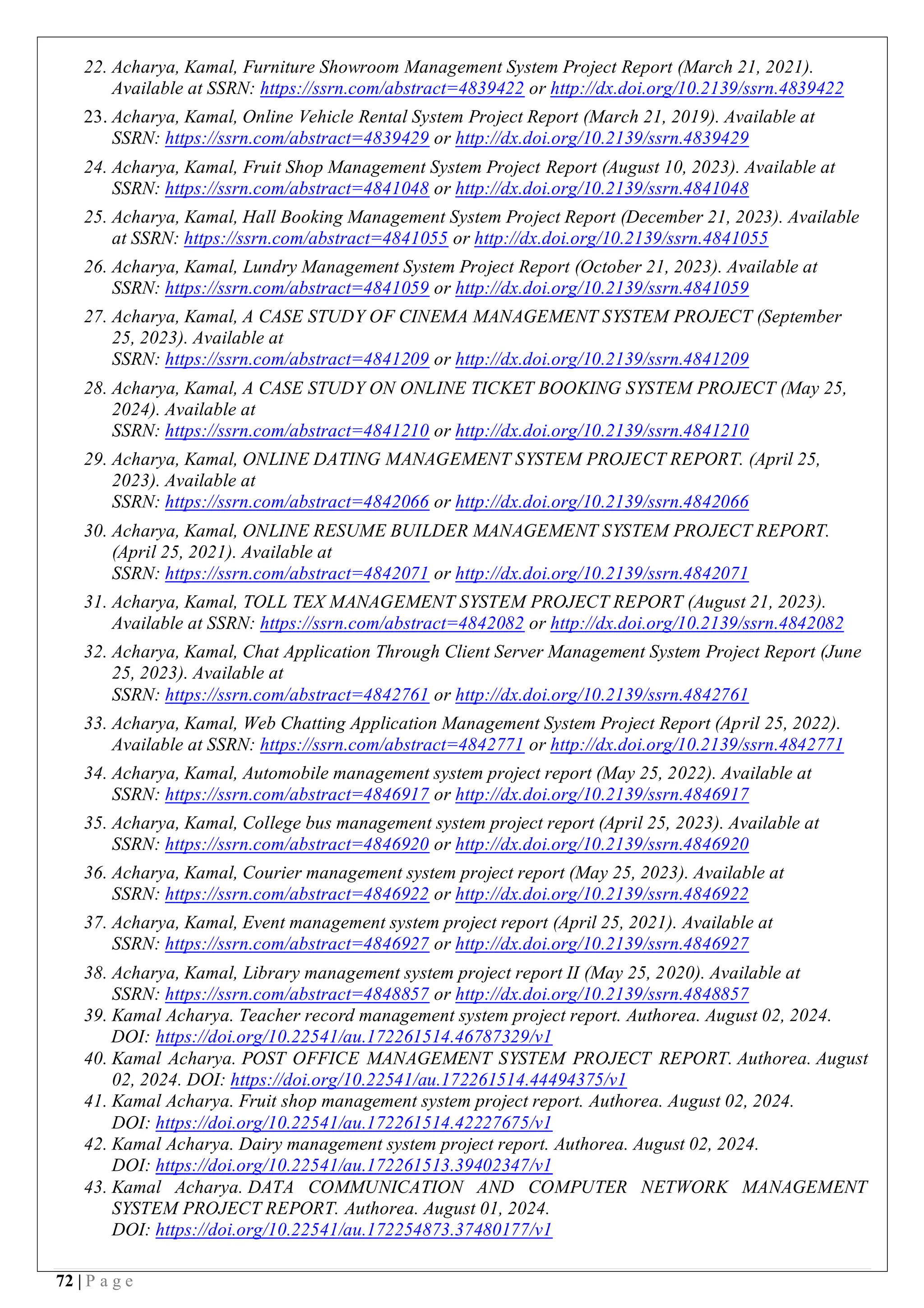 72 | P a g e
22. Acharya, Kamal, Furniture Showroom Management System Project Report (March 21, 2021).
Available at SSRN: https://ssrn.com/abstract=4839422 or http://dx.doi.org/10.2139/ssrn.4839422
23. Acharya, Kamal, Online Vehicle Rental System Project Report (March 21, 2019). Available at
SSRN: https://ssrn.com/abstract=4839429 or http://dx.doi.org/10.2139/ssrn.4839429
24. Acharya, Kamal, Fruit Shop Management System Project Report (August 10, 2023). Available at
SSRN: https://ssrn.com/abstract=4841048 or http://dx.doi.org/10.2139/ssrn.4841048
25. Acharya, Kamal, Hall Booking Management System Project Report (December 21, 2023). Available
at SSRN: https://ssrn.com/abstract=4841055 or http://dx.doi.org/10.2139/ssrn.4841055
26. Acharya, Kamal, Lundry Management System Project Report (October 21, 2023). Available at
SSRN: https://ssrn.com/abstract=4841059 or http://dx.doi.org/10.2139/ssrn.4841059
27. Acharya, Kamal, A CASE STUDY OF CINEMA MANAGEMENT SYSTEM PROJECT (September
25, 2023). Available at
SSRN: https://ssrn.com/abstract=4841209 or http://dx.doi.org/10.2139/ssrn.4841209
28. Acharya, Kamal, A CASE STUDY ON ONLINE TICKET BOOKING SYSTEM PROJECT (May 25,
2024). Available at
SSRN: https://ssrn.com/abstract=4841210 or http://dx.doi.org/10.2139/ssrn.4841210
29. Acharya, Kamal, ONLINE DATING MANAGEMENT SYSTEM PROJECT REPORT. (April 25,
2023). Available at
SSRN: https://ssrn.com/abstract=4842066 or http://dx.doi.org/10.2139/ssrn.4842066
30. Acharya, Kamal, ONLINE RESUME BUILDER MANAGEMENT SYSTEM PROJECT REPORT.
(April 25, 2021). Available at
SSRN: https://ssrn.com/abstract=4842071 or http://dx.doi.org/10.2139/ssrn.4842071
31. Acharya, Kamal, TOLL TEX MANAGEMENT SYSTEM PROJECT REPORT (August 21, 2023).
Available at SSRN: https://ssrn.com/abstract=4842082 or http://dx.doi.org/10.2139/ssrn.4842082
32. Acharya, Kamal, Chat Application Through Client Server Management System Project Report (June
25, 2023). Available at
SSRN: https://ssrn.com/abstract=4842761 or http://dx.doi.org/10.2139/ssrn.4842761
33. Acharya, Kamal, Web Chatting Application Management System Project Report (April 25, 2022).
Available at SSRN: https://ssrn.com/abstract=4842771 or http://dx.doi.org/10.2139/ssrn.4842771
34. Acharya, Kamal, Automobile management system project report (May 25, 2022). Available at
SSRN: https://ssrn.com/abstract=4846917 or http://dx.doi.org/10.2139/ssrn.4846917
35. Acharya, Kamal, College bus management system project report (April 25, 2023). Available at
SSRN: https://ssrn.com/abstract=4846920 or http://dx.doi.org/10.2139/ssrn.4846920
36. Acharya, Kamal, Courier management system project report (May 25, 2023). Available at
SSRN: https://ssrn.com/abstract=4846922 or http://dx.doi.org/10.2139/ssrn.4846922
37. Acharya, Kamal, Event management system project report (April 25, 2021). Available at
SSRN: https://ssrn.com/abstract=4846927 or http://dx.doi.org/10.2139/ssrn.4846927
38. Acharya, Kamal, Library management system project report II (May 25, 2020). Available at
SSRN: https://ssrn.com/abstract=4848857 or http://dx.doi.org/10.2139/ssrn.4848857
39. Kamal Acharya. Teacher record management system project report. Authorea. August 02, 2024.
DOI: https://doi.org/10.22541/au.172261514.46787329/v1
40. Kamal Acharya. POST OFFICE MANAGEMENT SYSTEM PROJECT REPORT. Authorea. August
02, 2024. DOI: https://doi.org/10.22541/au.172261514.44494375/v1
41. Kamal Acharya. Fruit shop management system project report. Authorea. August 02, 2024.
DOI: https://doi.org/10.22541/au.172261514.42227675/v1
42. Kamal Acharya. Dairy management system project report. Authorea. August 02, 2024.
DOI: https://doi.org/10.22541/au.172261513.39402347/v1
43. Kamal Acharya. DATA COMMUNICATION AND COMPUTER NETWORK MANAGEMENT
SYSTEM PROJECT REPORT. Authorea. August 01, 2024.
DOI: https://doi.org/10.22541/au.172254873.37480177/v1
 