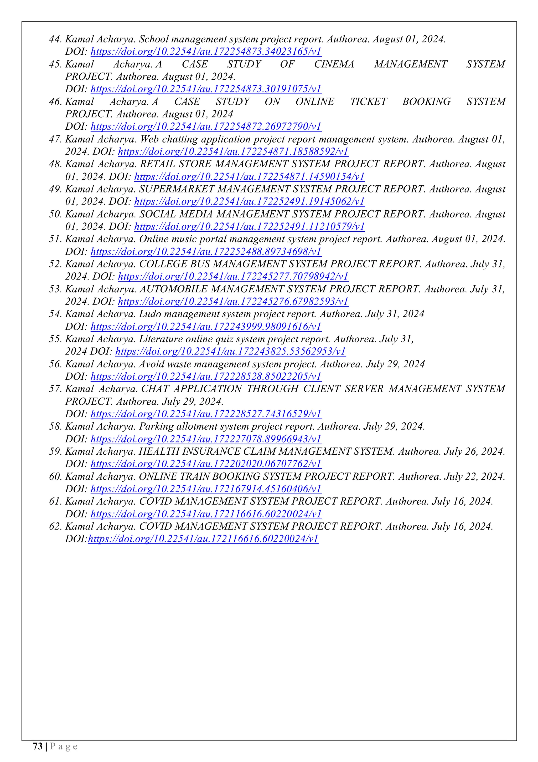 73 | P a g e
44. Kamal Acharya. School management system project report. Authorea. August 01, 2024.
DOI: https://doi.org/10.22541/au.172254873.34023165/v1
45. Kamal Acharya. A CASE STUDY OF CINEMA MANAGEMENT SYSTEM
PROJECT. Authorea. August 01, 2024.
DOI: https://doi.org/10.22541/au.172254873.30191075/v1
46. Kamal Acharya. A CASE STUDY ON ONLINE TICKET BOOKING SYSTEM
PROJECT. Authorea. August 01, 2024
DOI: https://doi.org/10.22541/au.172254872.26972790/v1
47. Kamal Acharya. Web chatting application project report management system. Authorea. August 01,
2024. DOI: https://doi.org/10.22541/au.172254871.18588592/v1
48. Kamal Acharya. RETAIL STORE MANAGEMENT SYSTEM PROJECT REPORT. Authorea. August
01, 2024. DOI: https://doi.org/10.22541/au.172254871.14590154/v1
49. Kamal Acharya. SUPERMARKET MANAGEMENT SYSTEM PROJECT REPORT. Authorea. August
01, 2024. DOI: https://doi.org/10.22541/au.172252491.19145062/v1
50. Kamal Acharya. SOCIAL MEDIA MANAGEMENT SYSTEM PROJECT REPORT. Authorea. August
01, 2024. DOI: https://doi.org/10.22541/au.172252491.11210579/v1
51. Kamal Acharya. Online music portal management system project report. Authorea. August 01, 2024.
DOI: https://doi.org/10.22541/au.172252488.89734698/v1
52. Kamal Acharya. COLLEGE BUS MANAGEMENT SYSTEM PROJECT REPORT. Authorea. July 31,
2024. DOI: https://doi.org/10.22541/au.172245277.70798942/v1
53. Kamal Acharya. AUTOMOBILE MANAGEMENT SYSTEM PROJECT REPORT. Authorea. July 31,
2024. DOI: https://doi.org/10.22541/au.172245276.67982593/v1
54. Kamal Acharya. Ludo management system project report. Authorea. July 31, 2024
DOI: https://doi.org/10.22541/au.172243999.98091616/v1
55. Kamal Acharya. Literature online quiz system project report. Authorea. July 31,
2024 DOI: https://doi.org/10.22541/au.172243825.53562953/v1
56. Kamal Acharya. Avoid waste management system project. Authorea. July 29, 2024
DOI: https://doi.org/10.22541/au.172228528.85022205/v1
57. Kamal Acharya. CHAT APPLICATION THROUGH CLIENT SERVER MANAGEMENT SYSTEM
PROJECT. Authorea. July 29, 2024.
DOI: https://doi.org/10.22541/au.172228527.74316529/v1
58. Kamal Acharya. Parking allotment system project report. Authorea. July 29, 2024.
DOI: https://doi.org/10.22541/au.172227078.89966943/v1
59. Kamal Acharya. HEALTH INSURANCE CLAIM MANAGEMENT SYSTEM. Authorea. July 26, 2024.
DOI: https://doi.org/10.22541/au.172202020.06707762/v1
60. Kamal Acharya. ONLINE TRAIN BOOKING SYSTEM PROJECT REPORT. Authorea. July 22, 2024.
DOI: https://doi.org/10.22541/au.172167914.45160406/v1
61. Kamal Acharya. COVID MANAGEMENT SYSTEM PROJECT REPORT. Authorea. July 16, 2024.
DOI: https://doi.org/10.22541/au.172116616.60220024/v1
62. Kamal Acharya. COVID MANAGEMENT SYSTEM PROJECT REPORT. Authorea. July 16, 2024.
DOI:https://doi.org/10.22541/au.172116616.60220024/v1
 