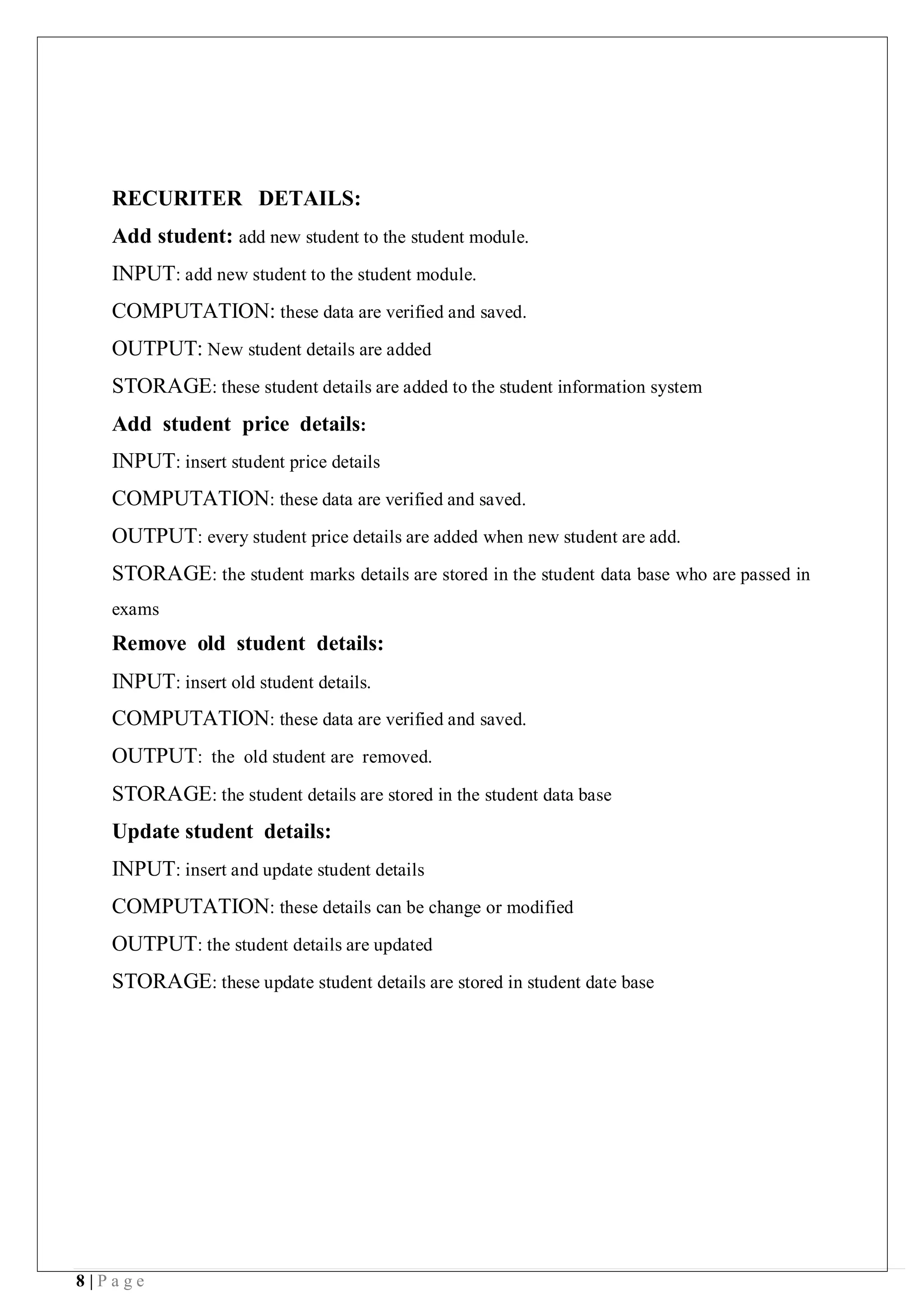 8 | P a g e
RECURITER DETAILS:
Add student: add new student to the student module.
INPUT: add new student to the student module.
COMPUTATION: these data are verified and saved.
OUTPUT: New student details are added
STORAGE: these student details are added to the student information system
Add student price details:
INPUT: insert student price details
COMPUTATION: these data are verified and saved.
OUTPUT: every student price details are added when new student are add.
STORAGE: the student marks details are stored in the student data base who are passed in
exams
Remove old student details:
INPUT: insert old student details.
COMPUTATION: these data are verified and saved.
OUTPUT: the old student are removed.
STORAGE: the student details are stored in the student data base
Update student details:
INPUT: insert and update student details
COMPUTATION: these details can be change or modified
OUTPUT: the student details are updated
STORAGE: these update student details are stored in student date base
 