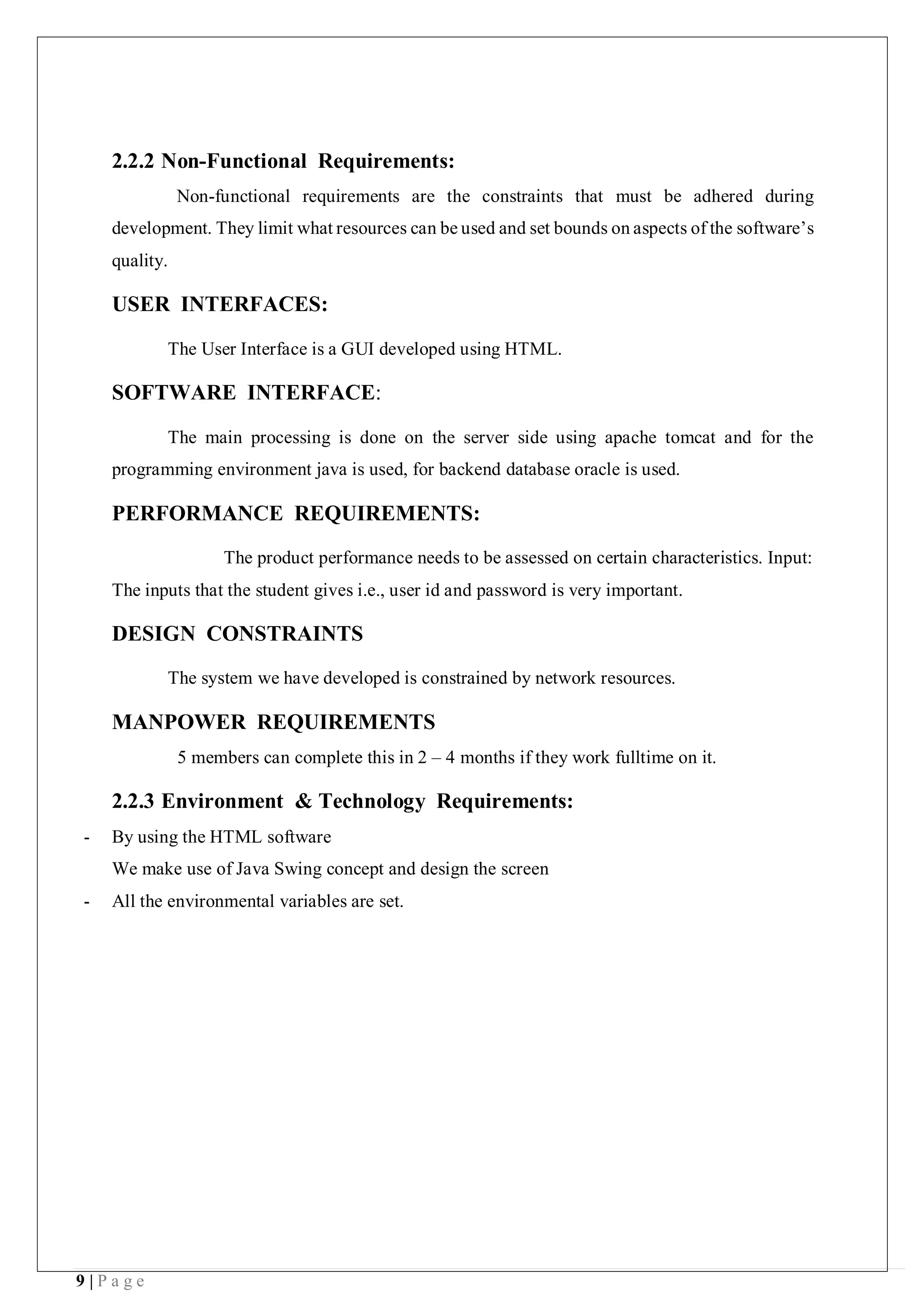 9 | P a g e
2.2.2 Non-Functional Requirements:
Non-functional requirements are the constraints that must be adhered during
development. They limit what resources can be used and set bounds on aspects of the software’s
quality.
USER INTERFACES:
The User Interface is a GUI developed using HTML.
SOFTWARE INTERFACE:
The main processing is done on the server side using apache tomcat and for the
programming environment java is used, for backend database oracle is used.
PERFORMANCE REQUIREMENTS:
The product performance needs to be assessed on certain characteristics. Input:
The inputs that the student gives i.e., user id and password is very important.
DESIGN CONSTRAINTS
The system we have developed is constrained by network resources.
MANPOWER REQUIREMENTS
5 members can complete this in 2 – 4 months if they work fulltime on it.
2.2.3 Environment & Technology Requirements:
- By using the HTML software
We make use of Java Swing concept and design the screen
- All the environmental variables are set.
 