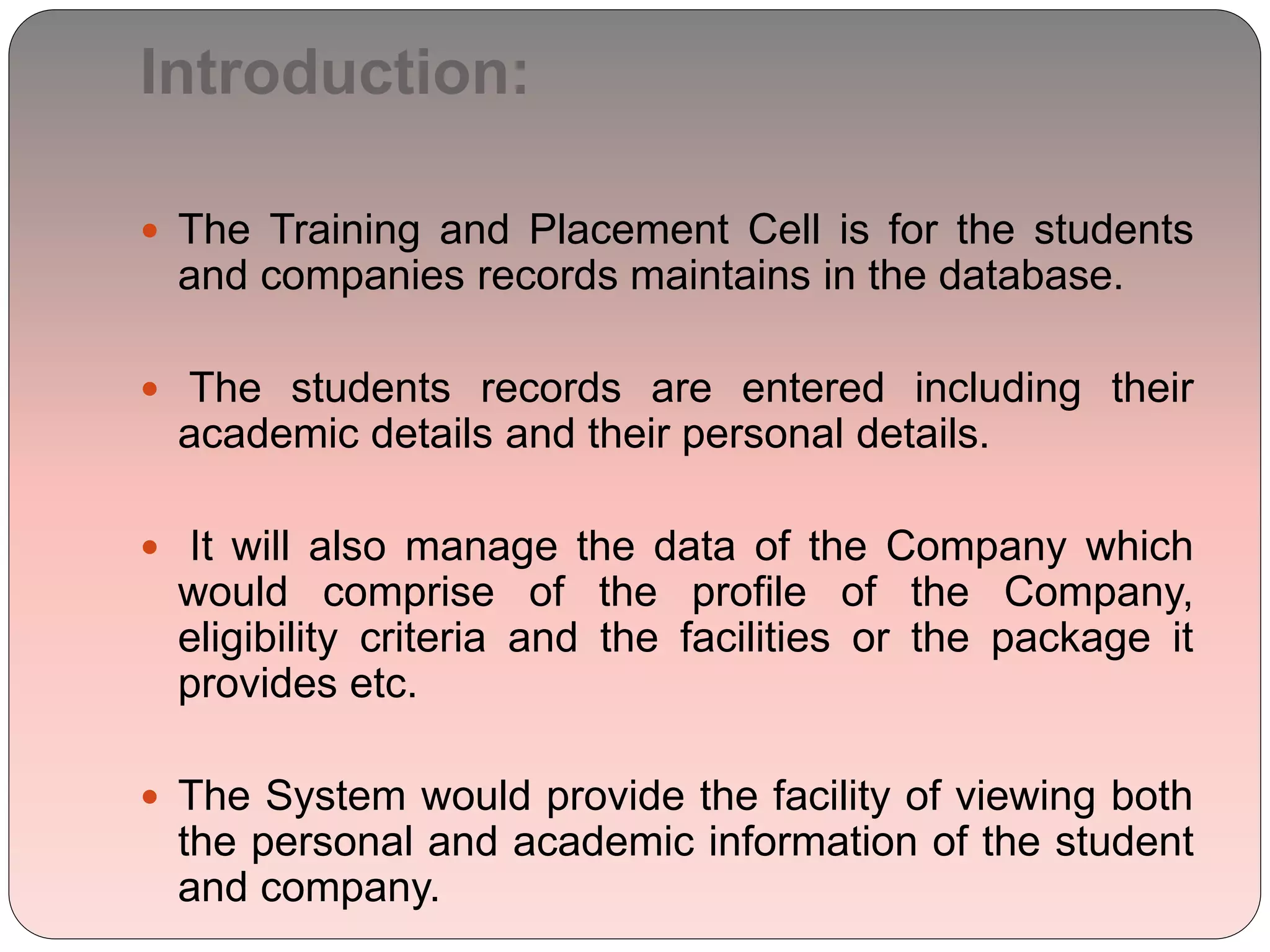 Introduction:
 The Training and Placement Cell is for the students
and companies records maintains in the database.
 The students records are entered including their
academic details and their personal details.
 It will also manage the data of the Company which
would comprise of the profile of the Company,
eligibility criteria and the facilities or the package it
provides etc.
 The System would provide the facility of viewing both
the personal and academic information of the student
and company.
 