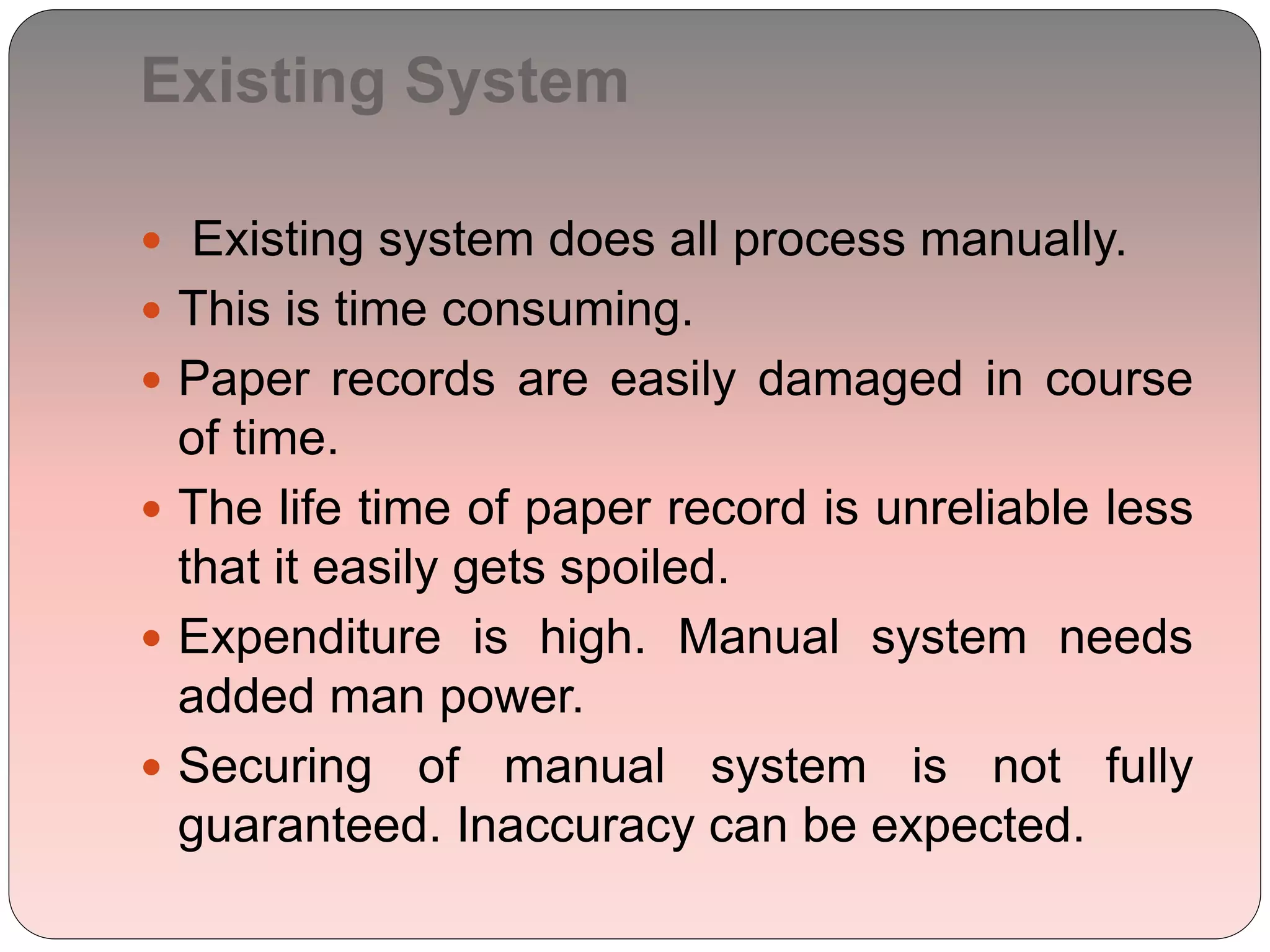 Existing System
 Existing system does all process manually.
 This is time consuming.
 Paper records are easily damaged in course
of time.
 The life time of paper record is unreliable less
that it easily gets spoiled.
 Expenditure is high. Manual system needs
added man power.
 Securing of manual system is not fully
guaranteed. Inaccuracy can be expected.
 