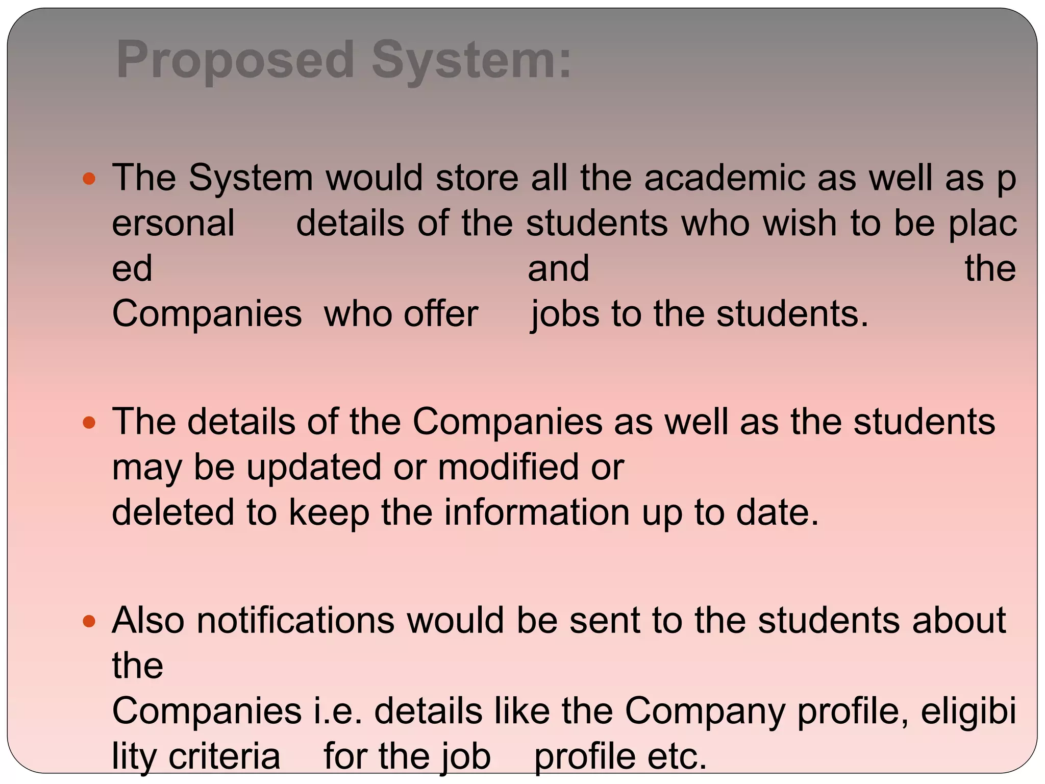 Proposed System:
 The System would store all the academic as well as p
ersonal details of the students who wish to be plac
ed and the
Companies who offer jobs to the students.
 The details of the Companies as well as the students
may be updated or modified or
deleted to keep the information up to date.
 Also notifications would be sent to the students about
the
Companies i.e. details like the Company profile, eligibi
lity criteria for the job profile etc.
 