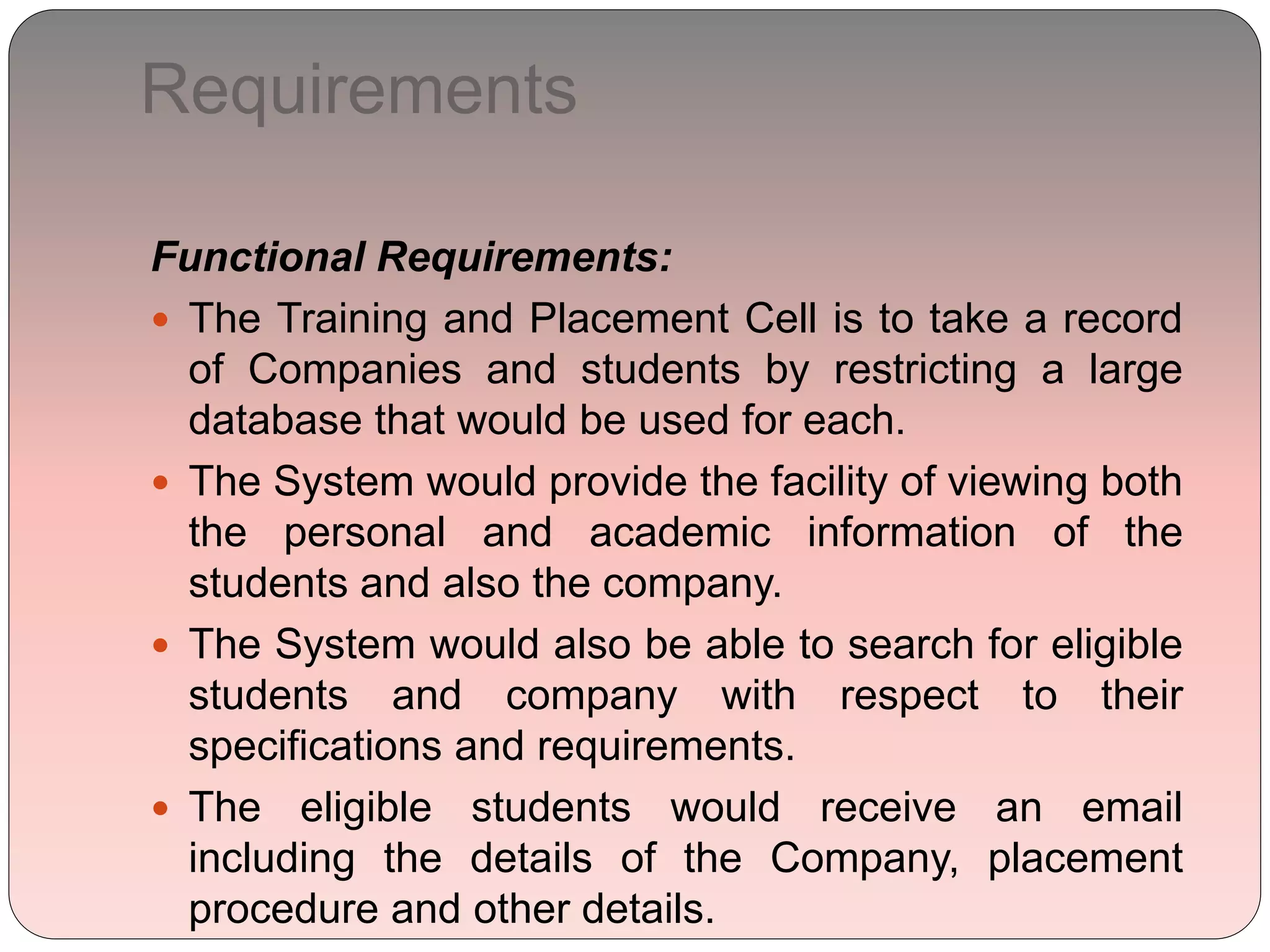 Requirements
Functional Requirements:
 The Training and Placement Cell is to take a record
of Companies and students by restricting a large
database that would be used for each.
 The System would provide the facility of viewing both
the personal and academic information of the
students and also the company.
 The System would also be able to search for eligible
students and company with respect to their
specifications and requirements.
 The eligible students would receive an email
including the details of the Company, placement
procedure and other details.
 