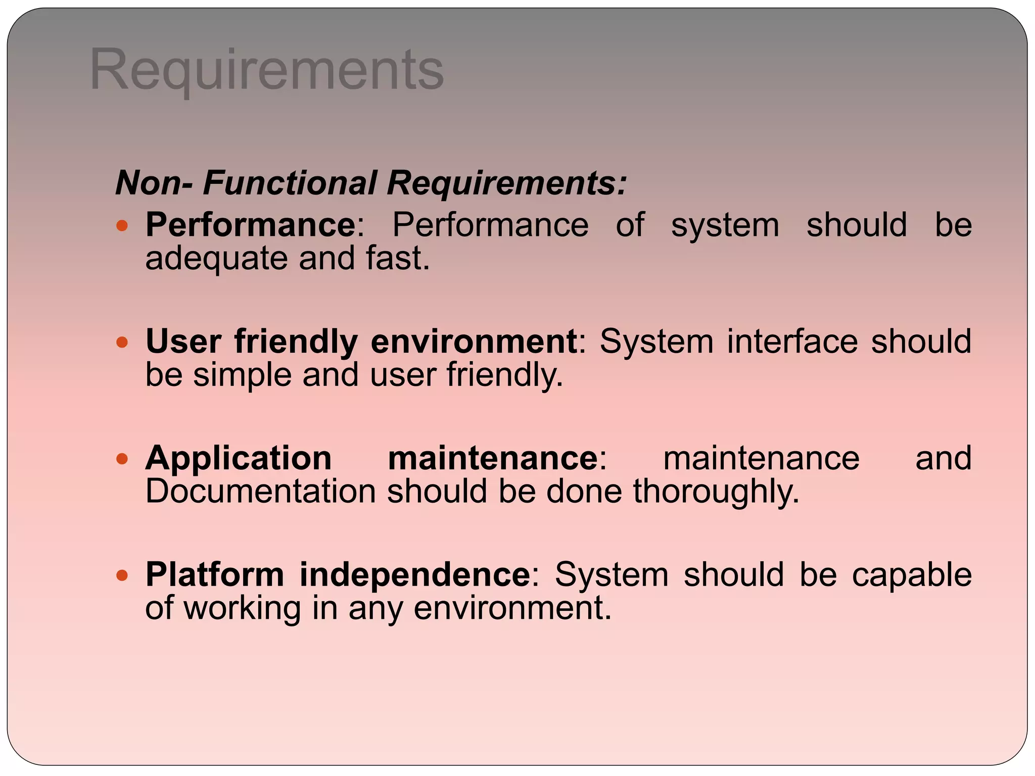 Requirements
Non- Functional Requirements:
 Performance: Performance of system should be
adequate and fast.
 User friendly environment: System interface should
be simple and user friendly.
 Application maintenance: maintenance and
Documentation should be done thoroughly.
 Platform independence: System should be capable
of working in any environment.
 