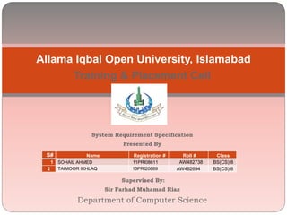 Training & Placement Cell
System Requirement Specification
Presented By
Supervised By:
Sir Farhad Muhamad Riaz
Department of Computer Science
Allama Iqbal Open University, Islamabad
S# Name Registration # Roll # Class
1 SOHAIL AHMED 11PRI08611 AW482738 BS(CS) 8
2 TAIMOOR IKHLAQ 13PRI20889 AW482694 BS(CS) 8
 