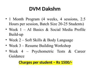 DVM Dakshm
• 1 Month Program (4 weeks, 4 sessions, 2.5
Hours per session, Batch Size 20-25 Students)
• Week 1 – AI Basics & Social Media Profile
Build-up
• Week 2 – Soft Skills & Body Language
• Week 3 – Resume Building Workshop
• Week 4 – Psychometric Tests & Career
Guidance
Charges per student – Rs 1500/-
 