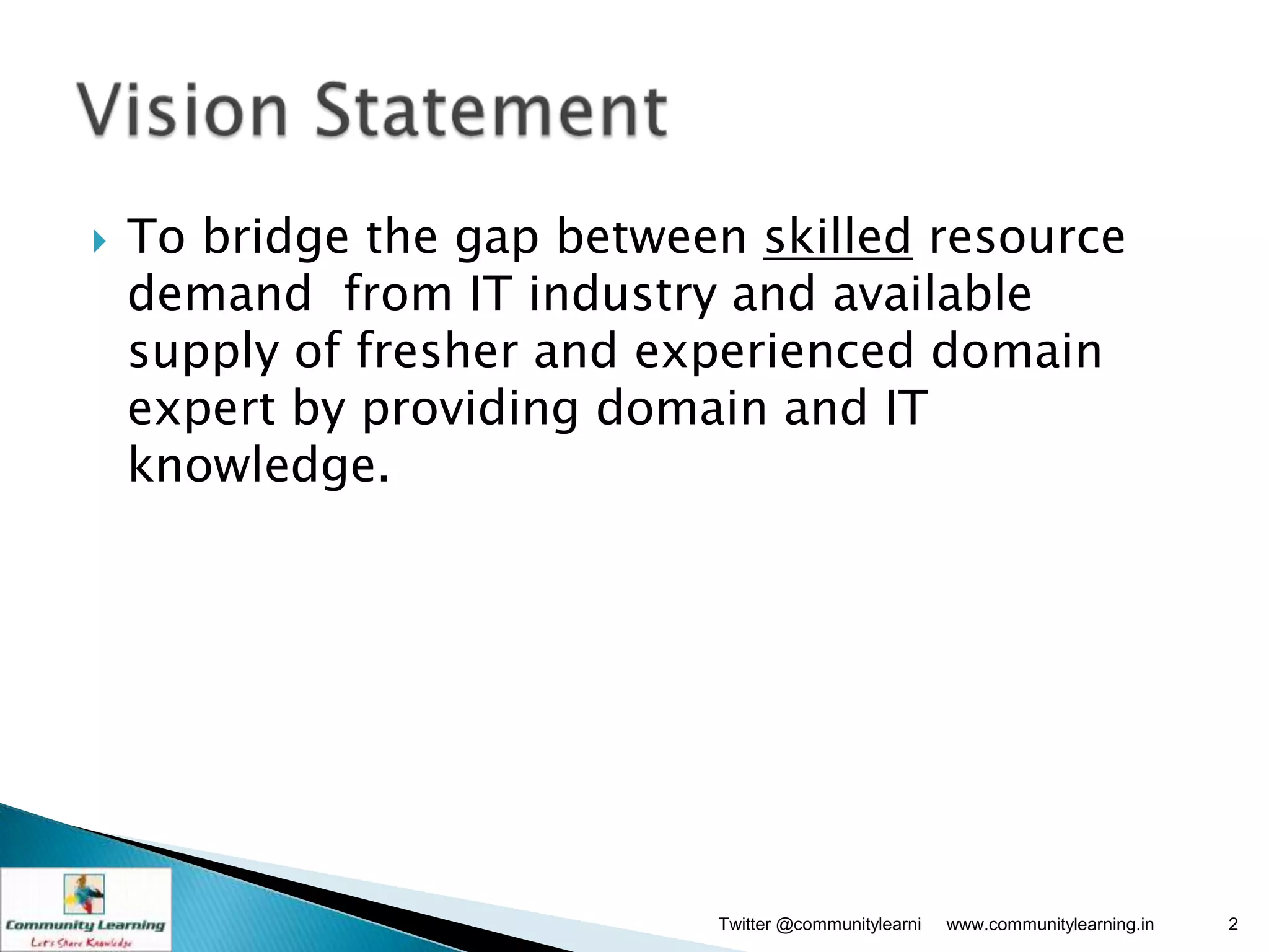    To bridge the gap between skilled resource
    demand from IT industry and available
    supply of fresher and experienced domain
    expert by providing domain and IT
    knowledge.




                            Twitter @communitylearni   www.communitylearning.in   2
 