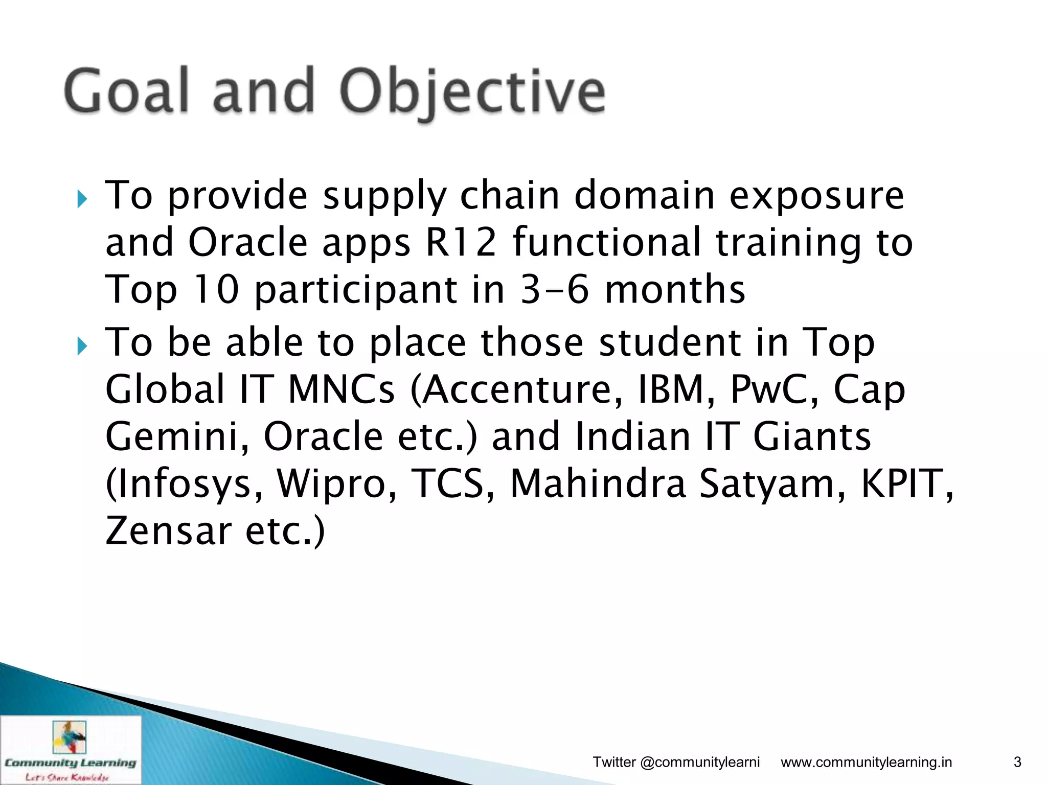    To provide supply chain domain exposure
    and Oracle apps R12 functional training to
    Top 10 participant in 3-6 months
   To be able to place those student in Top
    Global IT MNCs (Accenture, IBM, PwC, Cap
    Gemini, Oracle etc.) and Indian IT Giants
    (Infosys, Wipro, TCS, Mahindra Satyam, KPIT,
    Zensar etc.)




                             Twitter @communitylearni   www.communitylearning.in   3
 