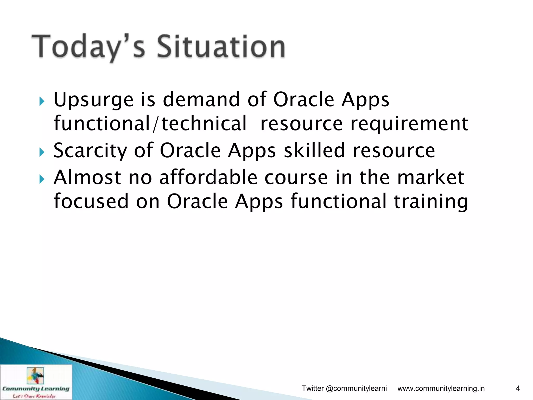    Upsurge is demand of Oracle Apps
    functional/technical resource requirement
   Scarcity of Oracle Apps skilled resource
   Almost no affordable course in the market
    focused on Oracle Apps functional training




                             Twitter @communitylearni   www.communitylearning.in   4
 