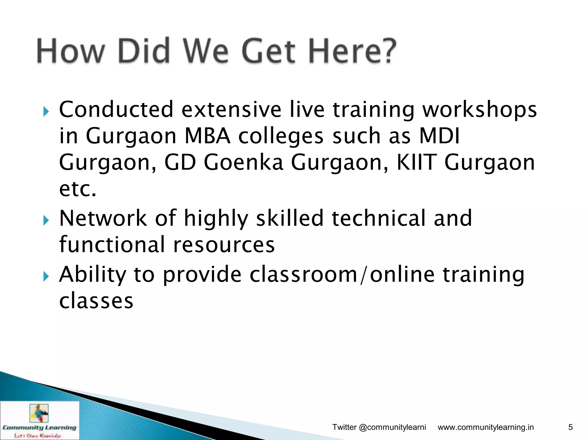    Conducted extensive live training workshops
    in Gurgaon MBA colleges such as MDI
    Gurgaon, GD Goenka Gurgaon, KIIT Gurgaon
    etc.
   Network of highly skilled technical and
    functional resources
   Ability to provide classroom/online training
    classes




                             Twitter @communitylearni   www.communitylearning.in   5
 