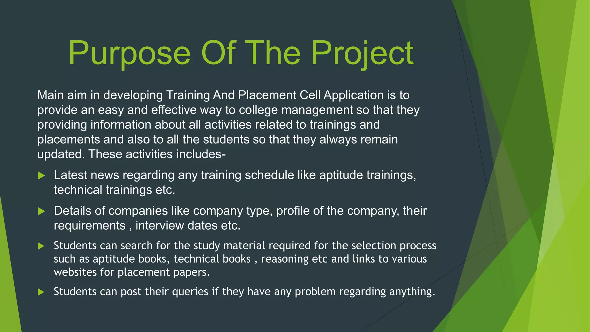 Purpose Of The Project
Main aim in developing Training And Placement Cell Application is to
provide an easy and effective way to college management so that they
providing information about all activities related to trainings and
placements and also to all the students so that they always remain
updated. These activities includes-
 Latest news regarding any training schedule like aptitude trainings,
technical trainings etc.
 Details of companies like company type, profile of the company, their
requirements , interview dates etc.
 Students can search for the study material required for the selection process
such as aptitude books, technical books , reasoning etc and links to various
websites for placement papers.
 Students can post their queries if they have any problem regarding anything.
 